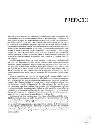 PREFACIO
A medida que los programas de formación de los maestros siguen orientándose más
estrechamente a las realidades de la docencia, se ha evidenciado la necesidad de
libros que las incluyan. Tal necesidad se manifiesta sobre todo en los cursos dedica
dos al desarrollo del niño y del adolescente que suelen formar parte del plan básico
de estudios de los programas de formación para los educadores. Aunque en el mer
cado hay muchas obras excelentes, casi todas están destinadas a cursos introductorios
impartidos por los departamentos de psicología, cursos que deben atender las nece
sidades de todos los alumnos de una universidad. En consecuencia, casi siempre
ofrecen una cobertura amplia de los temas, sin tratar de aplicar sistemáticamente
los conceptos y las teorías a situaciones reales. A los formadores de maestros esto
los obliga a hacer importantes adaptaciones a fin de satisfacer las necesidades de
sus alumnos.
Este libro se propone llenar ese hueco. Se centra enteramente en el desarrollo
del niño y del adolescente en edad escolar, en los temas y problemas de interés
inmediato para los profesores: desarrollo cognoscitivo, desarrollo social y emocio
nal, desarrollo del lenguaje y niños con necesidades especiales. Gracias a su enfo
que didáctico y a su precio módico, puede emplearse como texto básico en los cur
sos de desarrollo del niño y del adolescente destinados a profesores o en los de
psicología educacional, en los cuales el desarrollo del niño sea el principal compo
nente.
Desde su planeación, este libro fue escrito para atender las necesidades especia
les de estudiantes normalistas. Por ejemplo, además de concentrarse exclusivamen
te en el desarrollo del niño de edad escolar, cada capítulo inicia con un episodio
escolar o del aula que introduce el tema a tratar y luego complementa cada tema
con abundantes ejemplos de la escuela y del aula. Asimismo, los capítulos termi
nan con una serie de observaciones, de entrevistas y de actividades para reflexión
cuyo fin es aplicar los tópicos centrales. Incluso la cobertura de los temas refleja las
realidades de la enseñanza: casi la mitad del texto (capítulos 3, 4 y 5) está dedicada
al desarrollo cognoscitivo y lingüístico. También se concede especial importancia a
la función que el contexto sociocultural tiene en el desarrollo.
En resumen, esta obra está destinada a los cursos sobre el desarrollo del niño y
del adolescente que están orientados a los profesores y que han venido proliferando
en todo el país. Es un enfoque que permite realizar una cobertura más selectiva de
contenidos y tratar a profundidad los temas más importantes para el profesor. Se
ofrece así un texto cuya extensión y precio permiten utilizarlo de diversas maneras
en los programas reestructurados para la formación de los docentes. En un sentido
muy real, es el prototipo de libro "moderno" escrito para una audiencia particular,
con una extensión y precio que permitan usarlo junto con otros materiales en cur
sos "especiales".
 