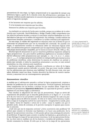 ETAPAS DEL DESARROLLO
pensamiento de esta etapa. La lógica preposicional es la capacidad de extraer una
inferencia lógica a partir de la relación entre dos afirmaciones o premisas. En el
lenguaje cotidiano puede expresarse en una serie de proposiciones hipotéticas. Con
sidere el siguiente ejemplo:
Si los lactantes son mayores que los adultos;
Y si los lactantes son mayores que los niños;
Entonces los adultos son mayores que los niños.
La conclusión es correcta de hecho pero inválida, porque no se deduce de la infor
mación que la precede. David Moshman y Bridge Franks (1986) comprobaron que
los niños de primaria tienden a evaluar la conclusión anterior basándose en la ver
dad objetiva más que en la validez del argumento. Sin embargo, cuando realizan las
operaciones formales comienzan a considerar la validez intrínseca del argumento.
En esta etapa, la validez del argumento se relaciona más con la forma en que se
relacionan las proposiciones que con la veracidad del contenido. De acuerdo con
Piaget, el razonamiento consiste en reflexionar sobre las relaciones lógicas entre
ellas. Los adolescentes parecen comprender que los argumentos lógicos tienen "una
vida propia desencarnada e impasible, por lo menos en teoría" (Flavell, 1985, p. 101).
Muchos tipos de situaciones en que se resuelven problemas requieren utilizar la
lógica proposicional. Así, para resolver problemas algebraicos se necesita la habili
dad de reflexionar sobre proposiciones (por ejemplo, x + 2y = 11; si y = 1, enton
ces x = ?). La lógica proposicional también es indispensable para razonar acerca
de problemas científicos, como determinar la manera de clasificar un animal o
planta (por ejemplo, si todos los mamíferos amamantan a su cría y si este animal
amamanta a su cría, entonces será mamífero).
Los buenos escritores, abogados, políticos y profesores se valen de la lógica
proposicional cuando quieren defender un punto. Hay que tener mucho cuidado
con los adolescentes que dominan esta habilidad. No sólo discuten más, sino que
saben defender mejor sus ideas. Pueden descubrir las falacias de nuestro razona
miento y atacarnos con un contraargumento apropiado.
A la lógica proposicional le
interesa más la relación entre
dos proposiciones o premisas
que su exactitud o veracidad.
Razonamiento científico
A medida que el adolescente aprende a utilizar la lógica proposicional, empieza a
abordar los problemas de un modo más sistemático. Formula hipótesis, determina
cómo compararlas con los hechos y excluye las que resulten falsas. Piaget dio el
nombre de pensamiento hipotético-deductivo a la capacidad de generar y probar
hipótesis en una forma lógica y sistemática.
Para estudiar la adquisición de este tipo de pensamiento, Piaget se sirvió del
experimento del péndulo que se describe gráficamente en la figura 3.7. A un niño
se le da una vara en la cual penden cuerdas de distinta longitud. En cada una pue
den colgarse pesos de diferente tamaño. Al niño se le indica cómo funciona el pén
dulo y luego se le pregunta cuál de los cuatro factores —longitud de la cuerda, peso
del objeto, fuerza de impulso o altura de la caída— causa la rapidez con que el
péndulo oscila. Antes de contestar, se le permite manipular el aparato para encon
trar la solución.
¿Cuál cree que sea la respuesta correcta? ¿Cómo acometería este problema? El
primer paso consiste en formular una hipótesis o en hacer una predicción. En la
etapa de las operaciones concretas, el niño puede aplicar esta estrategia de solución
de problemas. El siguiente paso consiste en probar las hipótesis y, generalmente, es
el que distingue la etapa de las operaciones concretas y la de las operaciones forma
les. La clave está en cambiar uno de los factores o variables del problema, mante
niendo constantes los demás. El niño que se halla en la etapa de las operaciones
El pensamiento hipotético-
deductivo es la capacidad de
generar y probar hipótesis de
un modo lógico y sistemático.
 