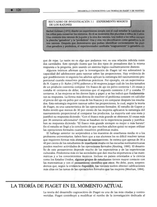 DESARROLLO COGNOSCITIVO: LAS TEORÍAS DE PIAGET Y DE VIGOTSKY
RECUADRO DE INVESTIGACIÓN 3.1 EXPERIMENTO MÁGICO
DE LOS RATONES
1 Gelman (1972) diseñó un experimento simple con el cual estudiar la habilidad de
ios para conservar los números. En él se mostraron dos planchas a niños de 3 años,
ontenía tres ratones de juguete y la otra dos ratones. Les indicó a los niños escoger
icha "ganadora" y la "perdedora". Una y otra vez identificaron como ganadora la de
itones. Después que demostraron que podían identificar correctamente las plan-
¡anadora y perdedora, el experimentador cambiaba "mágicamente" la ganadora eli-
que de rojas. La razón no es algo que podamos ver; es una relación inferida entre
dos cantidades. Este ejemplo ilustra que los dos tipos de pensadores dan la misma
respuesta a la pregunta, pero usando un sistema lógico cualitativamente distinto.
Algunos teóricos afirman que la investigación de Piaget tal vez sobrestimó la
capacidad del adolescente para razonar sobre las proporciones. Hay evidencia de
que posiblemente ni siquiera los adultos aplican la estrategia del razonamiento pro
porcional cuando resuelven problemas prácticos. Por ejemplo, en un supermerca
do N. Capón y D. Kuhn (1979) pidieron a 50 mujeres juzgar cuál de los dos tamaños
de un producto convenía comprar. Un frasco de ajo en polvo contenía 1.25 onzas y
costaba 41 centavos de dólar, mientras que el segundo contenía 2.37 y costaba 11
centavos. A las mujeres se les dieron lápiz y papel y se les indicó que fundamenta
ran su respuesta. La forma más directa de resolver el problema consiste en calcular
el precio del ajo en polvo por onza de los frascos y en comparar después los resulta
dos. Esta estrategia requiere razonar sobre las proporciones, lo cual, según la teoría
de Piaget, es una característica de las operaciones formales. El estudio de Capón y
Kuhn reveló que menos de 30 por ciento de las mujeres aplicaron la estrategia del
razonamiento proporcional al comparar los productos. La mayoría usó una resta y
justificó su respuesta diciendo: "Con el frasco más grande se obtienen 32 onzas más
por 36 centavos adicionales". Otras se basaban en la experiencia pasada y justifica
ban su respuesta diciendo: "El frasco más grande siempre es mejor o más barato".
En el estudio se llegó a la conclusión de que muchos adultos quizá no sepan utilizar
las operaciones formales cuando resuelven problemas reales.
El hallazgo anterior no sorprenderá a los maestros de enseñanza media ni a los
profesores universitarios. Saben bien que a sus alumnos les es difícil resolver tareas
que requieren formas más abstractas de razonamiento. Se estima que apenas de 30 a
40 por ciento de los estudiantes de enseñanza media en las escuelas norteamericanas
pueden resolver actividades de las operaciones formales (Keating, 1990). El desarro
llo de este pensamiento depende mucho de las expectativas y de las experiencias
culturales. Predomina más en las sociedades que dan mucha importancia a las mate
máticas y a los conocimientos técnicos. Incluso en países orientados a la ciencia
como los Estados Unidos, algunos grupos de estudiantes tienen mayor contacto con
las matemáticas y con el pensamiento científico que otros. No debe, pues, sorpren
dernos que, según la evidencia disponible, los varones suelen obtener calificaciones
más altas en las tareas de las operaciones formales que las mujeres (Meehan, 1984).
TEORÍA DE PIAGET EN EL MOMENTO ACTUAL
La teoría del desarrollo cognoscitivo de Piaget es una de las más citadas y contro
vertidas. Piaget contribuyó a modificar el rumbo de la investigación dedicada al
 