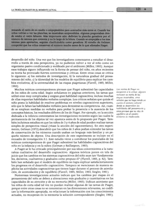 LA TEORÍA DE PIAGET EN EL MOMENTO ACTUAL
minando ei ratón ae en meaio o empujándolos para acercarlos mas entre si. Cuando lo
niños volvían a ver las planchas, se mostraban sorprendidos. Algunos preguntaban don
de estaba el ratón faltante. Más importante aún: definían la plancha ganadora por e
número de ratones que contenía y no lo largo de la hilera. Cuando se empujaba a los tre
ratones para apretarlos, seguían clasificándola como ganadora. El estudio de Gelmai
comprobó que los niños conservan el número mucho antes de lo que afirmaba Piaget.
desarrollo del niño. Una vez que los investigadores comenzaron a estudiar el desa
rrollo a través de esta perspectiva, ya no pudieron volver a ver al niño como un
organismo pasivo condicionado y moldeado por el ambiente (Miller, 1993). Aunque
esos trabajos siguen influyendo en la forma de pensar del niño, en años recientes
su teoría ha provocado fuertes controversias y críticas. Entre otras cosas se critica
lo siguiente: a) los métodos de investigación; lo) la naturaleza gradual del pensa
miento del niño; c) la idoneidad de los modelos de equilibrio para explicar los cam
bios evolutivos; d) la universalidad de las etapas piagetianas (Flavell, 1985; Miller,
1993).
Muchos teóricos contemporáneos piensan que Piaget subestimó las capacidades
de los niños de corta edad. Según señalamos en páginas anteriores, las tareas que
utilizó eran muy complicadas y exigían gran habilidad cognoscitiva; incluso muchas
de ellas requerían habilidades verbales complejas. Los críticos señalan que quizás el
niño posea la habilidad de resolver problemas en niveles cognoscitivos superiores,
sólo que le faltan las habilidades verbales para demostrar su competencia. Así, cuan
do se emplean medidas no verbales para probar la presencia o la ausencia de los
conceptos básicos, los resultados difieren de los de Piaget. Por ejemplo, en la sección
dedicada a la infancia comentamos las investigaciones recientes según las cuales la
permanencia de los objetos tal vez aparezca antes de lo propuesto por Piaget. Tam
bién incluimos estudios en que los niños de 3 y 4 años de edad pueden realizar tareas
simples de perspectiva visual (véase la sección del egocentrismo). En otro experi
mento, Gelman (1972) descubrió que los niños de 3 años podían entender las tareas
de conservación de los números cuando usaban un lenguaje más familiar y un pe
queño número de objetos. Una descripción de este experimento se incluye en el
recuadro de investigación 3.1. Este estudio viene a corroborar los postulados de los
teóricos contemporáneos de que Piaget subestimó las habilidades cognoscitivas del
niño en la infancia y en la niñez (Gelman y Baillargeon, 1993).
A Piaget se le ha criticado principalmente por sus ideas concernientes a la natu
raleza cualitativa del desarrollo cognoscitivo. Algunos teóricos ponen en tela de
juicio que los cambios en los sistemas cognoscitivos del niño sean tan "fundamenta
les, decisivos, cualitativos y graduales como propuso él" (Flavell, 1985, p. 82). Tam
bién han señalado que el modelo de equilibrio no logra explicar satisfactoriamente
los progresos en el desarrollo cognoscitivo. Tampoco se mencionan de manera ex
plícita las actividades cognoscitivas que tienen lugar durante el proceso de asimila
ción, de acomodación y de equilibrio (Flavell, 1985; Miller, 1993; Siegler, 1991).
Numerosas investigaciones actuales indican que los cambios por etapas en el
pensamiento del niño se deben a alteraciones más graduales y cuantitativas en las
capacidades de su atención y de su memoria (Miller, 1993). Indican asimismo que
los niños de corta edad tal vez no puedan realizar algunas de las tareas de Piaget,
porque entre otras cosas no se concentran en las dimensiones relevantes, no codifi
can la información apropiada, no relacionan la información con los conocimientos
actuales, no recuperan en la memoria la solución correspondiente (Siegler, 1991).
Las teorías de Piaget no
escaparon a la crítica: algunos
rechazan su teoría de las
etapas invariables, otros
señalan que no haya tenido en
cuenta el contexto cultural
donde se desarrollan las
habilidades del pensamiento y
otros piensan que su idea de
equilibrio en el cambio
evolutivo es inadecuada.
 