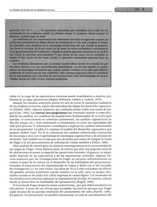 LA TEORÍA DE PIAGET EN EL MOMENTO ACTUAL
guntaron: -A operación matemática que reaiizaDan en la caae íes
presentada en un problema verbal: un plátano cuesta 12 cruzeiros. María compró 10
plátanos. ¿Cuánto pagó en total?
Los resultados de este experimento tan interesante revelaron lo siguiente: cuando los
problemas matemáticos se daban dentro de contextos de la vida real (comprar y vender,
por ejemplo), eran resueltos en un porcentaje mucho más alto que cuando se presenta
ban fuera de contexto. El 98 por ciento de las veces los niños contestaban correctamente
la pregunta específica de la situación. Cuando la misma operación aparecía en un proble
ma verbal, la resolvían correctamente 73 por ciento de las veces. Por el contrario, lo
hacían 37 por ciento de las veces cuando la operación matemática aparecía fuera de
contexto.
Los resultados demuestran que el contexto puede influir mucho en el hecho de que
los niños utilicen o no sus conocimientos matemáticos. Los de este estudio no podían
aplicar las estrategias aritméticas que usaban cuando vendían en la calle para resolver
problemas en situaciones de tipo académico. Esto plantea preguntas sobre la enseñanza
de las matemáticas como una serie de convenciones que están desvinculadas de las acti
vidades diarias del niño en que resuelve problemas.
niños en la etapa de las operaciones concretas puede enseñárseles a resolver pro
blemas de la etapa operacional (Siegler, Robinson, Liebert y Liebert, 1973).
Aunque los estudios anteriores ponen en tela de juicio la naturaleza cualitativa
de los cambios evolutivos, siguen discutiéndose las etapas del desarrollo cognosciti
vo (Flavell, 1985). Algunos sostienen que continúa siendo viable una teoría de eta
pas (Case, 1985). Las teorías neo-piagetianas han intentado mejorar la especifici
dad de los cambios, sin modificar las suposiciones fundamentales de la teoría (por
ejemplo, el conocimiento se construye activamente, los cambios cognoscitivos se
dan por etapas, etc.). Han comenzado a concentrarse en cómo las capacidades del
niño para procesar la información contribuyen a explicar los cambios estructurales
de su pensamiento. La tabla 3.2 contiene el modelo del desarrollo cognoscitivo que
propuso Robbie Case. En él se relacionan los cambios estructurales (transición
de una etapa a otra) con el aprendizaje de estrategias cognoscitivas y de procesos de
retención. Este modelo no es más que uno de tantos que tratan de integrar la teoría
de Piaget y la del procesamiento de información (véase también a Fisher, 1980).
Otra cuestión de interés para los teóricos contemporáneos es la universalidad de
las etapas de Piaget. Como dijimos antes, se estima que sólo una pequeña minoría
de adolescentes alcanzan la etapa de las operaciones formales. Al parecer, su adqui
sición depende de las expectativas y de las experiencias culturales. Algunos teó
ricos sostienen que las investigaciones de Piaget no tuvieron suficientemente en
cuenta el papel de la cultura en el desarrollo de las habilidades del pensamiento.
Compare el experimento del supermercado de Capón y Kuhn con el del recuadro
de investigación 3.2. En este último, los niños de 10 a 12 años realizaban sin dificul
tad grandes cálculos numéricos cuando vendían en la calle, pero no podían efec
tuarlos cuando se les pedía leer cifras impresas de varios dígitos. Los resultados de
los estudios interculturales subrayan la importancia de atender al contexto cultural
donde se desarrollan las habilidades del pensamiento (Rogoff, 1990).
Si la teoría de Piaget despierta tantas controversias, ¿por qué deben estudiarla los
educadores? A pesar de las críticas aquí recogidas, los teóricos piensan que Piaget
captó muchas de las grandes tendencias del pensamiento del niño (Flavell, 1985).
En general, los preescolares no pueden concentrarse en más de una dimensión del
 