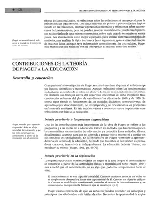 Piaget nos enseñó que el niño
no ve el mundo ni lo interpreta
como los adultos.
objeto de la estimulación, ni reflexionar sobre las relaciones ni tampoco adoptar la
perspectiva de otra persona. Los niños mayores de primaria pueden pensar lógica
mente en las relaciones, efectuar operaciones mentales y reflexionar sobre sus pro
cesos del pensamiento; pero no pueden resolver mentalmente problemas hipotéti
cos ni abordarlos de una manera sistemática, sobre todo cuando se requieren varios
pasos. Los adolescentes están mejor equipados para utilizar sistemas complejos de
símbolos, para analizar la lógica intrínseca de un argumento y para extraer inferencias
de muchos datos, aunque haya información contradictoria. En una palabra, Piaget
nos enseñó que los niños no ven ni interpretan el mundo como los adultos.
CONTRIBUCIONES DE LA TEORÍA
DE PIAGET A LA EDUCACIÓN
Desarrollo y educación
Gran parte de la investigación de Piaget se centró en cómo adquiere el niño concep
tos lógicos, científicos y matemáticos. Aunque reflexionó sobre las consecuencias
pedagógicas generales de su obra, se abstuvo de hacer recomendaciones concretas.
No obstante, sus trabajos acerca del desarrollo intelectual del niño inspiraron tras
cendentales reformas del plan de estudios en las décadas de 1960 y de 1970. Su
teoría sigue siendo el fundamento de los métodos didácticos constructivistas, de
aprendizaje por descubrimiento, de investigación y de orientación a los problemas
en la escuela moderna. En esta sección vamos a comentar cuatro importantes con
tribuciones que hizo a la educación.
Interés prioritario a los procesos cognoscitivos
Piaget pensaba que 'aprender Una de las contribuciones más importantes de la obra de Piaget se refiere a los
a aprender" debe ser el eje propósitos y a las metas de la educación. Criticó los métodos que hacen hincapié en
central de la instrucción y que ,, .., ., ' 7- ', r .. ., , Z.
los niños construyen su transmisión y memorización de información ya conocida. Estos métodos, afirma,
conocimiento a partir de la desalientan al alumno para que no aprenda a pensar por sí mismo ni a confiar en
interacción con el ambiente. sus procesos del pensamiento. En la perspectiva de Piaget, "aprender a aprender"
debería ser la meta de la educación, de modo que los niños se conviertan en pensa
dores creativos, inventivos e independientes. La educación debería "formar, no
moldear" su mente (Piaget, 1969, pp. 69-70).
Interés prioritario en la exploración
La segunda aportación más importante de Piaget es la idea de que el conocimiento
se construye a partir de las actividades físicas y mentales del niño. Piaget (1964)
nos enseñó que el conocimiento no es algo que podamos simplemente darle al
El conocimiento no es una copia de la realidad. Conocer un objeto, conocer un hecho no
es simplemente observarlo y hacer una copia mental de él. Conocer un objeto es utilizar
lo. Conocer es modificarlo, transformarlo, entender el proceso de la transformación y, en
consecuencia, comprender la forma en que se construye, (p. 8)
Piaget estaba convencido de que los niños no pueden entender los conceptos y
principios con sólo leerlos u oír hablar de ellos. Necesitan la oportunidad de expío-
 