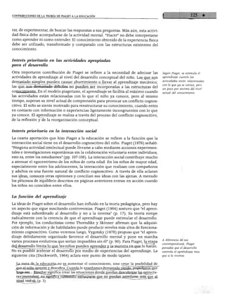 CONTRIBUCIONES DE LA TEORÍA DE PIAGET A LA EDUCACIÓN
rar, de experimentar, de buscar las respuestas a sus preguntas. Más aún esta activi
dad física debe acompañarse de la actividad mental. "Hacer" no debe interpretarse
como aprender ni como entender. El conocimiento obtenido de la experiencia física
debe ser utilizado, transformado y comparado con las estructuras existentes del
rnnnrimipTitnfT*I»1 M M [wTn?»H
Interés prioritario en las actividades apropiadas
para el desarrollo
Otra importante contribución de Piaget se refiere a la necesidad de adecuar las
actividades de aprendizaje al nivel del desarrollo conceptual del niño. Lasque son
demasiado simples pueden causar aburrimiento o llevar al aprendizaje mecánico;
las que son demasiado difíciles no pueden ser incorporadas a las estructuras del
conocimiento. En el modelo piagetiano, el aprendizaje se facilita al máximo cuando
las actividades están relacionadas con lo que el niño ya conoce, pero al mismo
tiempo, superan su nivel actual de comprensión para provocar un conflicto cognos
citivo. El niño se siente motivado para reestructurar su conocimiento, cuando entra
en contacto con información o experiencias ligeramente incongruentes con lo que
ya conoce. El aprendizaje se realiza a través del proceso del conflicto cognoscitivo,
de la reflexión y de la reorganización conceptual.
Interés prioritario en la interacción social
La cuarta aportación que hizo Piaget a la educación se refiere a la función que la
interacción social tiene en el desarrollo cognoscitivo del niño. Piaget (1976) señaló:
"Ninguna actividad intelectual puede llevarse a cabo mediante acciones experimen
tales e investigaciones espontáneas sin la colaboración voluntaria entre individuos,
esto es, entre los estudiantes" (pp. 107-108). La interacción social contribuye mucho
a atenuar el egocentrismo de los niños de corta edad. En los niños de mayor edad,
especialmente entre los adolescentes, la interacción que realizan con compañeros
y adultos es una fuente natural de conflicto cognoscitivo. A través de ella aclaran
sus ideas, conocen otras opiniones y concillan sus ideas con las ajenas. A menudo
los procesos de equilibrio descritos en páginas anteriores entran en acción cuando
los niños no coinciden entre ellos.
Según Piaget, se estimula el
aprendizaje cuando las
actividades están relacionadas
con lo que ya se conoce, pero
un poco por encima del nivel
actual del conocimiento.
La función del aprendizaje
La ideas de Piaget sobre el desarrollo han influido en la teoría pedagógica, pero hay
un aspecto que sigue suscitando controversias. Piaget (1964) sostuvo que "el apren
dizaje está subordinado al desarrollo y no a la inversa" (p. 17). Su teoría rompe
radicalmente con la creencia de que el aprendizaje puede estimular el desarrollo.
Por ejemplo, los conductistas como Thorndike y Skinner afirman que la adquisi
ción de información y de habilidades puede producir niveles más altos de funciona
miento cognoscitivo. Como veremos luego, Vygotsky (1978) propuso que "el apren
dizaje debidamente organizado favorece el desarrollo mental y pone en marcha
varios procesos evolutivos que serían imposibles sin él" (p. 90). Para Piaget, la etapa
de^desarrollo limita lo que los niños pueden aprender y la manera en que íoliarán.
No es posible acelerar el desarrollo por medio de experiencias del aprendizaje. La
siguiente cita (Duckworth, 1964) aclara este punto de modo tajante.
ÍLa mp.ta deja educación-no es_ aumentar el conocimiento, sino crear la posibilidad de
Liñi db ^¿
A diferencia de sus
contemporáneos, Piaget
pensaba que el desarrollo
controla el aprendizaje más
que a la inversa.
^ j¿p^^p_^c[Q3rñp¿Qmos^e
haga-esQ...Enseñar significa_crear las situaciones donde_gu^danjascailjnrse_las estructu-
rasjmgntales];Jol^mgcTtransmitrr estructuras que no puedan asimilarse masqué al
nivel verbal, (p. 3) "~
 