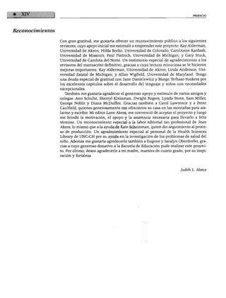 PREFACIO
Reconocimientos
Con gran gratitud, me gustaría ofrecer un reconocimiento público a los siguientes
revisores, cuyo apoyo inicial me estimuló a emprender este proyecto: Kay Alderman,
Universidad de Akron; Hilda Borko, Universidad de Colorado; CarolAnne Kardash,
Universidad de Missouri; Paúl Pintrich, Universidad de Michigan; y Gary Stuck,
Universidad de Carolina del Norte. Un testimonio especial de agradecimiento a los
revisores del manuscrito definitivo, gracias a cuya lectura minuciosa se le hicieron
mejoras importantes: Kay Alderman, Universidad de Akron; Linda Anderson, Uni
versidad Estatal de Michigan; y Alian Wigfield, Universidad de Maryland. Tengo
una deuda especial de gratitud con Jane Danielewicz y Marge Terhaar-Yonkers por
los excelentes capítulos sobre el desarrollo del lenguaje y niños con necesidades
excepcionales.
También me gustaría agradecer el generoso apoyo y estímulo de varios amigos y
colegas: Ann Schulte, Sherryl Kleinman, Dwight Rogers, Lynda Stone, Sam Miller,
George Noblit y Diana McDuffee. Gracias también a Carol Lawrence y a Peter
Caulfield, quienes generosamente me ofrecieron su casa en las montañas para ais
larme y escribir. Mi editor Lañe Akers, me convenció de aceptar el proyecto y luego
me brindó la motivación, el apoyo y la asistencia necesaria para llevarlo a feliz
término. Un reconocimiento especial a la labor editorial tan profesional de Jean
Akers, lo mismo que a la ayuda de Kate Scheinman, quien dio seguimiento al proce
so de producción. Un agradecimiento especial al personal de la Health Sciences
Library de UNC-CH por su ayuda en la investigación de los problemas de salud del
niño. Además me gustaría agredecerle también a Eugene y Saralyn Oberdorfer, gra
cias a cuyo generoso donativo a la Escuela de Educación pude realizar este proyec
to. Por último, deseo agradecerle a mi madre, maestra de cuarto grado, por su inspi
ración y fortaleza.
Judith L. Meece
 