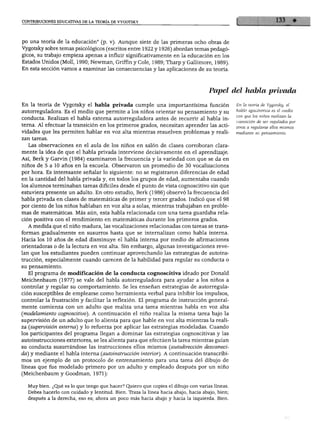 CONTRIBUCIONES EDUCATIVAS DE LA TEORÍA DE VYGOTSKY
po una teoría de la educación" (p. v). Aunque siete de las primeras ocho obras de
Vygotsky sobre temas psicológicos (escritos entre 1922 y 1926) abordan temas pedagó
gicos, su trabajo empieza apenas a influir significativamente en la educación en los
Estados Unidos (Molí, 1990; Newman, Griffin y Colé, 1989; Tharp y Gallimore, 1989).
En esta sección vamos a examinar las consecuencias y las aplicaciones de su teoría.
Papel del habla privada
En la teoría de Vygotsky el habla privada cumple una importantísima función
autorreguladora. Es el medio que permite a los niños orientar su pensamiento y su
conducta. Realizan el habla externa autorreguladora antes de recurrir al habla in
terna. Al efectuar la transición en los primeros grados, necesitan aprender las acti
vidades que les permiten hablar en voz alta mientras resuelven problemas y reali
zan tareas.
Las observaciones en el aula de los niños en salón de clases corroboran clara
mente la idea de que el habla privada interviene decisivamente en el aprendizaje.
Así, Berk y Garvín (1984) examinaron la frecuencia y la variedad con que se da en
niños de 5 a 10 años en la escuela. Observaron un promedio de 30 vocalizaciones
por hora. Es interesante señalar lo siguiente: no se registraron diferencias de edad
en la cantidad del habla privada y, en todos los grupos de edad, aumentaba cuando
los alumnos terminaban tareas difíciles desde el punto de vista cognoscitivo sin que
estuviera presente un adulto. En otro estudio, Berk (1986) observó la frecuencia del
habla privada en clases de matemáticas de primer y tercer grados. Indicó que el 98
por ciento de los niños hablaban en voz alta a solas, mientras trabajaban en proble
mas de matemáticas. Más aún, esta habla relacionada con una tarea guardaba rela
ción positiva con el rendimiento en matemáticas durante los primeros grados.
A medida que el niño madura, las vocalizaciones relacionadas con tareas se trans
forman gradualmente en susurros hasta que se internalizan como habla interna.
Hacia los 10 años de edad disminuye el habla interna por medio de afirmaciones
orientadoras o de la lectura en voz alta. Sin embargo, algunas investigaciones reve
lan que los estudiantes pueden continuar aprovechando las estrategias de autoins-
trucción, especialmente cuando carecen de la habilidad para regular su conducta o
su pensamiento.
El programa de modificación de la conducta cognoscitiva ideado por Donald
Meichenbaum (1977) se vale del habla autorreguladora para ayudar a los niños a
controlar y regular su comportamiento. Se les enseñan estrategias de autorregula
ción susceptibles de emplearse como herramienta verbal para inhibir los impulsos,
controlar la frustración y facilitar la reflexión. El programa de instrucción general
mente comienza con un adulto que realiza una tarea mientras habla en voz alta
(modelamiento cognoscitivo). A continuación el niño realiza la misma tarea bajo la
supervisión de un adulto que lo alienta para que hable en voz alta mientras la reali
za (supervisión extema) y lo refuerza por aplicar las estrategias modeladas. Cuando
los participantes del programa llegan a dominar las estrategias cognoscitivas y las
autoinstrucciones exteriores, se les alienta para que efectúen la tarea mientras guían
su conducta susurrándose las instrucciones ellos mismos (autodirección desvaneci
da) y mediante el habla interna (autoinstrucción interior). A continuación transcribi
mos un ejemplo de un protocolo de entrenamiento para una tarea del dibujo de
líneas que fue modelado primero por un adulto y empleado después por un niño
(Meichenbaum y Goodman, 1971):
Muy bien. ¿Qué es lo que tengo que hacer? Quiero que copies el dibujo con varias líneas.
Debes hacerlo con cuidado y lentitud. Bien. Traza la línea hacia abajo, hacia abajo, bien;
después a la derecha, eso es; ahora un poco más hacia abajo y hacia la izquierda. Bien.
En la teoría de Vygotsky, él
habla egocéntrica es el medio
con que los niños realizan la
transición de ser regulados por
otros a regularse ellos mismos
mediante su pensamiento.
 