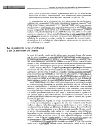 DESARROLLO COGNOSCITIVO: LAS TEORÍAS DE PIAGET Y DE VIGOTSKY
Hasta ahora lo he hecho bien. Recuerda, baja lentamente. Ahora otra vez arriba. No, debí
bajar. Eso es. Sólo borra la línea con cuidado... Bien. Aunque cometa un error, debo proce
der lenta y cuidadosamente. Ahora debo bajar. Terminado. ¡Lo logré! (p. 117).
El entrenamiento en la autoinstrucción sirve para mejorar las habilidades_de
autodirección y autocontrol en los niños impulsivos y agresivos (Manning, 1988;
Camp, Blom, Herbert y Van Doornick, 1977; Neilans e Israel, 1981). Estos métodos
resultan además prometedores para mejorar las habilidades de escrituradelos rjJ^
ños, su comprensión de la lectura y su rendimiento en matemáticas (Harris y
Graham, 1985; Meichenbaunfy Ásarno, 1978; Schunk y Cox, 1986). En resumen,
muchas investigaciones indican que el-habla privada es una Jtoramiejiía_útil del
xagrendizaje. Por ser además importante en la adquisición de los procesos autorre
guladores, los profesores necesitan modelar las estrategias de autoinstrucción y
alentar el uso de la verbalización relacionada con tareas, cuando sus alumnos tie
nen problemas en la escuela.
La importancia de la orientación
y déla asistencia del adulto
La teoría de Vygotsky recalcó que los adultos guían y apoyan el desarrollo intelec
tual del niño. A través de la supervisión social que le ofrecen, puede funcionar en
un nivel superior del desarrollo, es decir, en la zona del desarrollo proximal. Algu
nos investigadores han estudiado los procesos con que el adulto guía la interven
ción en la zona. Analizaremos dos conceptos distintos pero estrechamente conexos
de este proceso social: la participación guiada y el andamiaje (asistencia).
Barbara Rogoff (1990) utilizó la expresión participación guiada para describir la
interacción del niño y de sus compañeros sociales en las actividades colectivas._La__
participación guiada consta de tres fases: selección y organización de las actividades
para adecuarlas á las habilidades e intereses del niño; soporte y vigilancia de la
participación del niño en las actividades; adaptar el soporte dado a medida que^ el
niño comience a realizar la actividad en forma independiente. La meta de lajDartiíár
pación guiada es transferir la responsabilidad de la tarea de un socio experto ai-niño.
Rogoff y sus colegas (1984) observaron muchos ejemplos de participación guiada
en una investigación de madres que ayudaban a niños de 6 a 9 años a efectuar dos
tareas de clasificación en el laboratorio. Las tareas se asemejaban a una actividad
doméstica (por ejemplo, ordenar los comestibles en los estantes) o a una actividad
escolar (por ejemplo, ordenar unas fotografías de objetos en categorías abstractas).
Las madres aplicaron varias técnicas para dirigir la participación de su hijo en ellas.
Por ejemplo, algunas relacionaron la tarea de ordenar los comestibles con la de
guardarlos en la casa. Otras utilizaron gestos sutiles (señalar, observar, etc.) y seña
les verbales para ello.
Más importante aún, Rogoff y sus colegas descubrieron que las madres ajustaban
su nivel a sus percepciones de la capacidad del niño para realizar la tarea. Así, las
madres de niños de 6 años daban instrucciones más formales en la tarea escolar que
aquellas con hijos de 8 años. Las diferencias de edad en el nivel de soporte ofrecido
por ellas era menos evidente en la tarea doméstica más conocida. Además, a medi
da que los niños demostraban poder realizar sin ayuda una parte mayor de la tarea,
las madres ofrecían menos instrucciones; pero este apoyo reaparecía cuando los
niños comenzaban a cometer errores. El ajuste adaptable del apoyo es quizá el
aspecto central de la participación guiada, ya que le permite al niño asumir gra-
dualmente mayor responsabilidad en lajidministración de la actividad.
El concepto de particirjacióri_guiada propuesto por RogofFserelaciona estrecha
mente con el de arxdgpnaje. Jerome Bruner y sus colegas (Wood, Bruner y Ross,
 