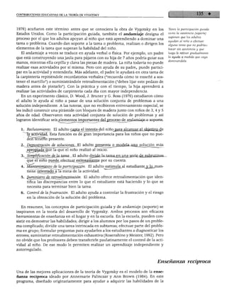 CONTRIBUCIONES EDUCATIVAS DE LA TEORÍA DE VYGOTSKY
1976) acuñaron este término antes que se conociera la obra de Vygotsky en los
Estados Unidos. Como la participación guiada, también el andamiaje designa el
proceso por el que los adultos apoyan al niño que está aprendiendo a dominar una
tarea o problema. Cuando dan soporte a la tarea o problema, realizan o dirigen los
elementos de la tarea que superan la habilidad del niño.
El andamiaje a veces se traduce en ayuda verbal o física. Por ejemplo, un padre
que está construyendo una jaula para pájaros con su hija de 7 años podría guiar sus
manos, mientras ella cepilla y clava las piezas de madera. La niña todavía no puede
realizar esas actividades por sí misma. Pero con ayuda de su padre, puede partici
par en la actividad y entenderla. Más adelante, el padre le ayudará en otra tarea de
la carpintería repitiéndole recordatorios verbales ("recuerda cómo te enseñé a sos
tener el martillo") o suministrándole retroalimentación ("debes lijar este pedazo de
madera antes de pintarlo"). Con la práctica y con el tiempo, la hija aprenderá a
realizar las actividades de carpintería cada día con mayor independencia.
En un experimento clásico, D. Wood, J. Bruner y G. Ross (1976) estudiaron cómo
el adulto le ayuda al niño a pasar de una solución conjunta de problemas a una
solución independiente. A las tutoras, que no recibieron entrenamiento especial, se
les indicó construir una pirámide con bloques de madera junto con niños de 3, 4 y 5
años de edad. Observaron esta actividad conjunta de solución de problemas y así
lograron identificar seis .elementos importantes ^deLproceso de andamiaje o soporte.
1. Reclutamiento. El adulto capta el interés del niñojjara alcanzar el QbjeiivQ.de
Ta actividad. Esta función es de gran importancia para los niños que no pue
den tenerlo presente.
Tanto la participación guiada
como la asistencia (soporte)
suponen que los adultos
ayudan al niño a efectuar
alguna tarea que no podrían
hacer sin asistencia y que
luego le retiran gradualmente
la ayuda a medida que vaya
dominándola.
apropiada que la que el niño realizó al inicio.
Simplificación de la tarea., El adulto divide Iajtax£a^njin^_s^iri£jie_jul2rjrjinas-
que el niño puede efectuar exitosamente por su cuenta.
Mantenimiento de la participación. El adulto estimula_al estudiante y lqjnan-
tiene orientado a la meta de la actividad.
Suministro de retroalimentación. El adulto ofrece retroalimentación que iden
tifica las discrepancias entre lo que el estudiante está haciendo y lo que se
necesita para terminar bien la tarea.
Control de la frustración. El adulto ayuda a controlar la frustración y el riesgo
en la obtención de la solución del problema.
En resumen, los conceptos de participación guiada y de andamiaje (soporte) se
inspiraron en la teoría del desarrollo de Vygotsky. Ambos procesos son eficaces
herramientas de enseñanza en el hogar y en la escuela. En la escuela, pueden con
sistir en demostrar las habilidades; dirigir a los alumnos por los pasos de un proble
ma complicado; dividir una tarea intrincada en subtareas; efectuar parte del proble
ma en grupo; formular preguntas para ayudarles a los estudiantes a diagnosticar los
errores; suministrar retroalimentación exhaustiva (Rosenshine y Meister, 1992). Pero
no olvide que los profesores deben transferirle paulatinamente el control de la acti
vidad al niño. De ese modo le permiten realizar un aprendizaje independiente y
autorregulado.
Enseñanza recíproca
Una de las mejores aplicaciones de la teoría de Vygotsky es el modelo de la ense
ñanza recíproca ideado por Annemarie Palincsar y Ann Brown (1984). En este
programa, diseñado originariamente para ayudar a adquirir las habilidades de la
 