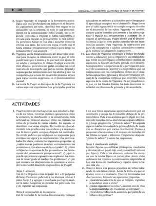 DESARROLLO COGNOSCITIVO: LAS TEORÍAS DE PIAGET Y DE VIGOTSKY
12. Según Vygotsky, el lenguaje es la herramienta psico
lógica que más profundamente influye en el desarro
llo cognoscitivo del niño. Identificó tres etapas en su
utilización. En la primera, el niño lo usa principal
mente en la comunicación (habla social). En la se
gunda, comienza a emplear el habla egocéntrica o
privada para regular su pensamiento. A esta catego
ría pertenece hablar en voz alta o susurrar mientras
efectúa una tarea. En la tercera etapa, el niño usa el
habla interna (pensamientos verbales) para dirigir su
pensamiento y sus acciones.
13. Vygotsky usó la designación zona del desarrollo proxi
mal para designar la diferencia entre lo que el niño
puede hacer por sí mismo y lo que hace con ayuda. Si
un adulto o compañero le ofrece el apoyo u orienta
ción idóneos, generalmente podrá alcanzar un nivel
más alto de desempeño que por su cuenta. Vygotsky
supuso que las interacciones con los adultos y con los
compañeros en la zona del desarrollo proximal sirven
para lograr niveles superiores en el funcionamiento
mental.
14. La teoría de Piaget se distingue de la de Vygotsky en
varios aspectos importantes. Los principales para los
educadores se refieren a la función que el lenguaje y
el aprendizaje cumplen en el desarrollo. Piaget creía
que el habla egocéntrica no cumple ninguna función
en el desarrollo de los niños; Vygotsky, en cambio,
sostuvo que es el medio que permite a los niños orga
nizar y regular sus pensamientos y acciones. En lo
tocante al aprendizaje, Piaget afirmó que el desarro
llo limita lo que el niño puede aprender de sus expe
riencias sociales. Para Vygotsky, la instrucción por
parte de compañeros o adultos conocedores constitu
ye la esencia del desarrollo cognoscitivo.
15. Las obras de Vygotsky empiezan a influir profunda
mente la educación que se imparte en los Estados Uni
dos. Entre sus principales contribuciones citamos las
siguientes: la función del habla privada en el desarro
llo cognoscitivo, la importancia de la participación guia
da y de la asistencia (soporté) y la importancia que las
interacciones con los compañeros tienen en el desa
rrollo cognoscitivo. Palincsar y Brown inventaron el mé
todo de la enseñanza recíproca que incorpora varios
aspectos de la teoría de Vygotsky. Es un procedimien
to que, en los Estados Unidos, ha dado excelentes re
sultados con alumnos de primaria y de secundaria.
ACTIVIDADES
1. Piaget se sirvió de muchas tareas para estudiar la lógi
ca de los niños, mientras realizan operaciones como
la seriación, la clasificación y la conservación. Esta
actividad se propone analizar cómo las realizan los
niños de primaria de varias edades. En seguida se
describen tres tareas simples. Por medio de ellas ad
ministre una prueba a dos preescolares y a dos alum
nos de tercer grado; compare después los resultados.
No olvide pedirles que expliquen su respuestas para
averiguar su lógica y su razonamiento. Una vez reca
bados los datos, conteste las siguientes preguntas: a)
¿cuáles tareas pudieron resolver correctamente los
preescolares y los alumnos de tercer grado?, b) ¿cómo
reflejan las respuestas de los preescolares las limita
ciones del pensamiento preoperacional?, c) ¿qué ti
pos de operaciones cognoscitivas emplearon los alum
nos de tercer grado al resolver los problemas?, d) ¿de
qué manera sus observaciones le ayudaron a enten
der la teoría del desarrollo cognoscitivo de Piaget?
Tarea 1: seriación
Use de 5 a 10 palos o tiras de papel de 1 a 10 pulgadas
de largo. Comience pidiendo a los alumnos colocar 3
palos, luego 5 y agregue 2 más hasta que logren reali
zar la tarea. Asegúrese de mezclar los palos cada vez
y de registrar las respuestas.
Tarea 2: conservación de los números
Use 12 monedas de la misma denominación. Coloque
6 en una hilera espaciadas aproximadamente por un
centímetro y ponga las 6 restantes debajo de la pri
mera hilera. Pida a los alumnos que le digan si el nú
mero de monedas de las dos hileras es igual o diferen
te, y luego pregúnteles: "¿Cómo lo saben?" En seguida
espacie más las monedas de la primera hilera, de modo
que se distancien por varios centímetros. Vuelva a
preguntar a los alumnos si el número de monedas de
las hileras es igual o diferente. Pregúnteles después:
"¿Cómo lo saben?" y anote las respuestas.
Tarea 3: clasificación múltiple
Recorte figuras geométricas (triángulos, cuadrados
y círculos) de un papel rojo, azul y amarillo (3 colores
por figura). Pida a los alumnos ordenar los recor
tes con la misma figura en varias pilas. Anote cómo
ordenaron los recortes. A continuación pregúnteles si
hay otra forma de clasificarlos y registre cómo lo ha
cen esta vez.
Observe dos o tres grupos pequeños de niños traba
jando en una tarea común. Anote la forma en que se
ayudan entre sí a realizarla. Una vez terminadas sus
observaciones, formule las siguientes preguntas.
a. ¿Descubrió evidencia de que se dirigían, vigilaban
o ayudaban unos a otros?
b. ¿Cómo negociaron los roles? ¿Asumió uno de ellos
la responsabilidad de encabezar la actividad?
c. ¿Descubrió evidencia de asistencia por parte de los
niños o del profesor?
 