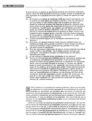 DESARROLLO COGNOSCITIVO
El señor Johnson es profesor en una escuela particular de enseñanza media para
mujeres. Lleva seis años ejerciendo la docencia y prefiere enseñar a estudiantes de
poca capacidad. En la siguiente entrevista explica su método de impartir las mate
máticas.
SJ: Me considero un profesor de enseñanza media que enseña matemáticas y no
un profesor de matemáticas que enseña en ese nivel. Como mis alumnos no
son muy hábiles en esta materia, pongo todo mi empeño por lograr que
dividan los problemas en pasos más pequeños y descubran relaciones entre
varias clases de ellos. Quiero que comprendan la estructura de las lecciones y
los problemas. También quiero que apliquen sus habilidades para obtener
ayuda, por medio de diversas actividades, como son: usar el libro de texto,
procurar la asesoría del profesorfuera de las horas de clases, recurrir a sus
compañeras para conseguir ayuda y aprender a formular buenas preguntas.
En otras palabras, intento que mis alumnos se concentren en su aprendizaje
personal y en sus procesos del pensamiento.
P: ¿Cuánta variabilidad observa en las habilidades matemáticas de sus
alumnos?
SJ: En la clase, mis alumnos muestran desde una gran habilidad hasta una
habilidad promedio, pero es posible enseñarles a todas. Siempre encuentro la
manera de estimular a unas y a otras para que participen en la clase.
P: ¿Es difícil enseñar en esa forma?
SJ: Tuve que experimentar mucho antes de lograrlo. Al inicio dedicaba casi toda la
lección a hablar a las alumnos. Con el tiempo aprendí a conseguir que
participaran activamente en la clase; asi el aprendizaje era más fácil y
agradable para todas.
P: ¿A qué atribuye la variación de las habilidades de sus alumnos?
SJ: Una de mis alumnos tiene poca habilidad para las matemáticas, problema que
se complica por una deficiencia de aprendizaje. A esta conclusión llegué
después de hablar con sus padres y examinar su expediente. Las estructuras
físicas, como los dos lados del signo de igualdad, le resultan muy difíciles
porque no puede concentrarse en esa separación. Esta alumna cuenta con el
apoyo de sus padres y de la escuela, pues realiza trabajo adicional fuera del
aula; pero las matemáticas le parecen muy frustrantes y difíciles desde los
últimos años de la primaria. Las mejores estudiantes de mis grupos suelen
tener una seguridad global en sí mismas, que las distingue del resto de las
estudiantes. Están más dispuestas a probar sus ideas. Me parece que, a lo
largo de su vida, han recibido más estímulo para ello; en consecuencia,
desean seguir haciéndolo. En ellas percibo una combinación de capacidad
natural y de estímulo ambiental.
1 señor Johnson es el prototipo de muchos profesores. Quiere que sus alum
nos adquieran un conocimiento conceptual de las matemáticas, así como las
estrategias de aprendizaje que necesitan para convertirse en personas que
estudian de manera permanente e independiente. Se da cuenta de que tienen dis
tintas cualidades y limitaciones, que sus lecciones han de adaptarse a las más diver
sas habilidades. Y como se advierte en la entrevista, está convencido de que la
variación en las habilidades matemáticas se debe a una combinación de factores
innatos y ambientales.
¿Cómo se convierten los alumnos en estudiantes independientes? ¿En qué for
ma se evalúan las diferencias de sus habilidades mentales? ¿Son algunos más capa
ces que otros? De no ser así, ¿a qué se debe la variación en su desarrollo cognosci
tivo? Las preguntas anteriores son el tema de este capítulo. Examinaremos las apor
taciones de las teorías del procesamiento de información y las de la inteligencia
para investigar el desarrollo del niño. Recordemos que ni Piaget ni Vygotsky ofre
cen un análisis exhaustivo del sistema cognoscitivo. Las dos teorías que expondré-
 