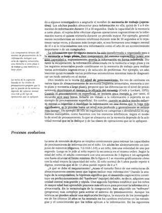 DESARROLLO COGNOSCITIVO
Los componentes básicos del
sistema de procesamiento de la
información incluyen una
serie de registros sensoriales,
una memoria a corto plazo o
de trabajo y una memoria a
largo plazo.
La teoría de la cognición
basada en los niveles de
procesamiento propone que lo
que se guarda en la memoria
depende del esfuerzo mental
invertido y del tipo de
operaciones que se apliquen.
do a algunos investigadores a asignarle el nombre de memoria de trabajo (opera
tiva) . Los adultos pueden almacenar poca información en ella, quizá de 5 a 9 ele
mentos de información durante 15 a 30 segundos. Dada la capacidad de la memoria
a corto plazo, el sujeto debe efectuar algunas operaciones cognoscitivas en la infor
mación nueva si quiere retenerla durante un periodo mayor. Por ejemplo, general
mente recordaremos un número telefónico durante más de 30 segundos si lo repe
timos varias veces, y durante más tiempo aún, si nos formamos una imagen mental
de él o si lo relacionamos con otra información como el año de un acontecimiento
importante o de un cumpleaños.
La información que de alguna manera ha sido transformada u organizada pasa a
la memoria a largo plazo. Este componente del sistema cognoscitivo posee una
gran capacidad y, supuestamente, guarda la información en forma indefinida. Du
rante la recuperación, la información almacenada en la memoria a largo plazo y en
los registros sensoriales puede combinarse en la memoria de trabajo para realizar
varias actividades cognoscitivas y de solución de problemas. Por ejemplo, un ado
lescente quizá recuerde varios problemas automotrices mientras trata de diagnosti
car un ruido extraño en el motor.
Otro modelo es la teoría del nivel dejirocesamiento. En vez de centrarse en
varios tipos de almacenamiento de memoria (registros sensoriales, memoria a cor
to plazo y memoria a largo plazo), propone que las diferencias en el nivel de proce
samiento determinan el tiempo y la eficacia del recuerdo (Craik y Lockart, 1972).
Cuando el procesamiento es superficial, se invierte poca energía^ por tanto, el
recuerdo j>erá rnuy breve. Echarle un vistazo a la información o repetirla es un
ejemplo de procesamiento superficial. En cambio, cuando se dedica mucho esfuer
zo mental a organizar o modificar la información en una forma que la haga más
significativa, se le procesa hasta un nivel más profundo y generalmente se retiene
más tiempo. Un ejemplo de ello es organizaría en categorías o dividiéndola en seg
mentos manejables, como hacemos con los números telefónicos. Según el mode
lo de nivel de procesamiento, lo que se almacena en la memoria depende de la acti
vidad mental que se le dedique y de las clases de operaciones que se le apliquen.
1 A •
.cesos evolutivos
La tarea de retención de dígitos se emplea comúnmente para estimar las capacidades
de procesamiento de información en el niño. Un adulto lee aleatoriamente un con
junto de números (digamos, 7-2-10-8-1-3-9) a un niño, con una velocidad de uno por
segundo. Luego se le pide al niño repetir la secuencia en el mismo orden. Según la
edad del niño, el adulto comenzará con una secuencia de 3 dígitos e irá agregando
uno hasta alcanzar el límite máximo. En la figura 4.1 se muestra gráficamente cómo
con la edad mejora la capacidad del niño. El niño normal de 5 años puede repetir 4
dígitos, mientras que el de 12 años puede repetir de 6 a 7.
¿A qué se debe el mejoramiento? ¿Acaso el tamaño físico de sus estructuras de
almacenamiento crecen tanto que logran incluir más información? Usando la ana
logía de la computadora, la hipótesis significa que el desarrollo cognoscitivo consti
tuye un perfeccionamiento del "hardware" fequipo) del niño, es decir, adquiere una
unidad central más grande y rápida. Una segunda hipótesis establece que los niños
de mayor edad han aprendido procesos más eficaces para procesar la información y
almacenarla. En la terminología de la computación, han adquirido un "software"
(programa) más complejo para activar el sistema de procesamiento. Aunque los
teóricos no pueden aducir una explicación biológica, la mayoría de los investigado
res de los últimos 20 años se ha centrado en los cambios evolutivos en las estrate
gias y el conocimiento que los niños aplican a la información. En las siguientes
 