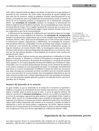 LAS TEORÍAS DEL PROCESAMIENTO DE LA INFORMACIÓN
visto, oído o experimentado en alguna otra forma. El estímulo es el que produce el
recuerdo de esta "memoria". En cierto modo, las pruebas de opción múltiple eva
lúan este tipo de memoria. Quizá no podamos recordar espontáneamente la res
puesta a una pregunta, pero es probable que la reconozcamos cuando la veamos. El
hecho de ver la respuesta produce la recuperación de la información correspon
diente. Las estrategias de recuerdo consisten en recuperar la información sin
pistas ni sugerencias que faciliten el proceso. Es una modalidad que suele valorarse
en una prueba de ensayo. Por lo regular, las tareas de memoria que se centran en el
recuerdo espontáneo de la información exigen mayor esfuerzo mental y más recur
sos cognoscitivos que las de reconocimiento.
A diferencia de las estrategias de codificación que transfieren datos de los regis
tros sensoriales a varios depósitos de memoria, las estrategias de recuperación
designan las operaciones cognoscitivas que el sujeto emplea para obtenerlos de la
memoria (Flavell, 1985). Igual que las estrategias que el niño utiliza para codificar
la información (repaso, organización y elaboración), las estrategias de recupera
ción presentan diferente complejidad. Una de las formas más simples consiste en
no renunciar a los intentos de recordar la información simplemente porque no
llega de inmediato a la mente (Flavell, 1985). La investigación indica que los niños
de mayor edad tienden a efectuar búsquedas más exhaustivas en su memoria, mien
tras que los más jóvenes desisten a veces después de recuperar unos cuantos ele
mentos (Flavell, 1985).
Además, los niños mayores suelen ser más sistemáticos y ordenados en la bús
queda. Por ejemplo, A. Keniston y J. Flavell (1979) pidieron a un grupo de niños de
primero y tercero de primaria y de primero de secundaria y a un grupo de universi
tarios apuntar en una tarjeta pequeña las letras del alfabeto que nombrara el expe
rimentador. Una vez escritas aleatoriamente 20 letras, se les retiraron las tarjetas y
se les ordenó anotarlas en una hoja grande de papel. La estrategia mnemotécnica
más eficaz es recorrer mentalmente el alfabeto y anotar las letras que reconozca
mos. Esta estrategia tan elemental convierte una difícil tarea de recuerdo espontá
neo en una tarea fácil de reconocimiento. Los investigadores descubrieron que los
niños mayores tendían más a utilizar espontáneamente esta estrategia de recupera
ción. Los más pequeños podían aplicarla cuando se les indicaba hacerlo, pero no lo
pensaban por sí mismos.
Resumen del desarrollo de la memoria
En gran medida, lo que se desarrolla en el campo de la memoria es aprender a
codificar y recuperar la información de una manera más selectiva, reflexiva, siste
mática y flexible según la tarea de que se trate. A juicio de algunos teóricos, los
niños se convierten en alumnos estratégicos, es decir, con la edad y la experiencia
se sirven de estrategias cognoscitivas para mejorar el aprendizaje (París, Lipson y
Wixon, 1983). Los de 10 a 12 años tienden más a recordar la información, porque la
organizan y la elaboran en formas que la hacen significativa para ellos. Los niños de
mayor edad realizan búsquedas más exitosas en su memoria y pueden recordar la
información a partir de menos pistas y sugerencias. De hecho, algunos teóricos
afirman que el mejoramiento de la memoria durante la niñez es más el resultado de
una recuperación eficaz que de las capacidades de codificación (Flavell, 1985).
Las estrategias de
recuperación designan las
operaciones mentales con las
cuales se recobra la
información almacenada en la
Importancia de los conocimientos previos
Los niños mayores tienen un conocimiento más completo de su mundo que los
pequeños. ¿Qué función cumplen los conocimientos anteriores en el desarrollo del
 