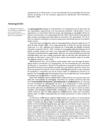Metacognición
DESARROLLO COGNOSCITIVO
cesamiento de la información, un uso más eficiente de las estrategias del procesa
miento profundo y de los recursos cognoscitivos (Bjorklund, Muir-Broadus y
Schneider, 1990).
La metacognición designa el
conocimiento y la comprensión
que tiene el niño de sus
capacidades mentales y de los
procesos del pensamiento.
La metacognición designa el conocimiento y la compresión que el niño tiene de
sus capacidades cognoscitivas y de sus procesos mentales. Con la edad y con la
experiencia va conociendo cómo las tareas, las estrategias y sus características in
fluyen en el recuerdo y en el aprendizaje (Flavell, 1985). Aprovecha la metacognición
para escoger estrategias más adecuadas de retención y de aprendizaje. Por tal ra
zón, los cambios evolutivos en esta área repercuten tan decisivamente en el apren
dizaje escolar.
Gran parte del conocimiento sobre la metacognición se adquiere entre los 5 y 10
años de edad (Siegler, 1991). En la etapa preescolar, el niño cree que no olvida las
cosas que ve u oye, mientras que después de 6 años sabe que puede olvidarlas
(Kreutzer, Leonard y Flavell, 1975). Cuando se le pregunta cuántos elementos de 10
puede recordar, piensa que todos. Las respuestas de niños mayores indican que
consideran más limitadas su capacidades. Más aún, los niños de los últimos años de
primaria saben bien que a veces reaprender algo es más fácil que aprenderlo por
primera vez (Kreutzer y otros, 1975) y que cuanto más estudien, mejor lo recorda
rán después (Yussen y Bird, 1979).
Más importante aún: con la edad se conoce mejor cómo una estrategia de apren
dizaje mejora la retención o la comprensión. En una investigación por entrevista,
M. Kreutzer, C. Leonard y J. Flavell (1975) pidieron a un grupo de niños de primaria
describir las formas en que podrían recordar que, a la mañana siguiente, tenían que
llevar sus patines a la escuela. Los de mayor edad lograban pensar en más cosas que
les ayudarían a recordarlo que los de menor edad. Es interesante precisar lo si
guiente: las estrategias más mencionadas fueron las ayudas externas, como pedirle
a la madre que les recordara o escribir una nota.
Scott Paris, Marjorie Lipson y Karen Wixon (1983) ofrecen un concepto más com
plejo del conocimiento de estrategias. Describen los cambios evolutivos del niño
en el conocimiento declarativo, procedimental y condicional que se relaciona
con las estrategias de aprendizaje. Es decir, al ir madurando, el niño aprende
no sólo con cuáles estrategias cuenta (conocimiento declarativo), sino también có
mo puede aplicarlas (conocimiento procedimental) y por qué le sirven en deter
minadas circunstancias (conocimiento condicional). Scott Paris y Peter Winograd
(1990) sostienen que los niños pequeños probablemente sepan qué estrategias
utilizar, pero no saben cómo aplicarlas en varias situaciones ni cómo evaluar su
eficacia.
En resumen, se dan varios cambios relacionados con la edad en el conocimiento
metacognoscitivo que pueden influir en cómo aborda el niño los procesos del apren
dizaje. A medida que crece, llega a conocer mejor que lo que puede recordar tiene
límites (conocimiento de las personas), que algunas actividades exigen mayor es
fuerzo cognoscitivo (conocimiento de la tarea) y que ciertas estrategias contribu
yen a retener la información (conocimiento de estrategias). Por lo regular, este
"aprender a aprender" comienza durante la etapa preescolar; pero lo hace lenta
mente porque requiere la capacidad de considerar los procesos cognoscitivos perso
nales como objeto del pensamiento y de la reflexión (Flavell y Wellman, 1977).
También se piensa que los logros en la metacognición relacionados con la edad se
deben tal vez a la enorme cantidad de información que los niños mayores y los
adolescentes deben recordar en la escuela (Siegler, 1991).
 