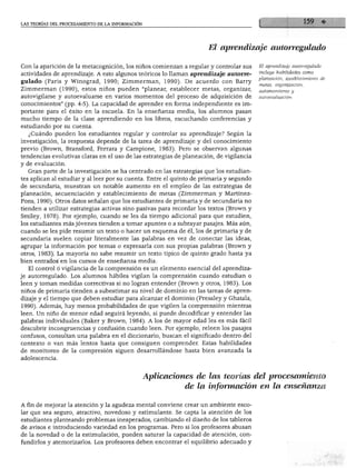 iS TEORÍAS DEL PROCESAMIENTO DE LA INFORMACIÓN
El aprendizaje autorregulado
Con la aparición de la metacognición, los niños comienzan a regular y controlar sus
actividades de aprendizaje. A esto algunos teóricos lo llaman aprendizaje autorae-
lado (Paris y Winograd, 1990; Zimmerman, 1990). De acuerdo con Barry
Zimmerman (1990), estos niños pueden "planear, establecer metas, organizar,
autovigilarse y autoevaluarse en varios momentos del proceso de adquisición de
conocimientos" (pp. 4-5). La capacidad de aprender en forma independiente es im
portante para el éxito en la escuela. En la enseñanza media, los alumnos pasan
mucho tiempo de la clase aprendiendo en los libros, escuchando conferencias y
estudiando por su cuenta.
¿Cuándo pueden los estudiantes regular y controlar su aprendizaje? Según la
investigación, la respuesta depende de la tarea de aprendizaje y del conocimiento
previo (Brown, Bransford, Ferrara y Campione, 1983). Pero se observan algunas
tendencias evolutivas claras en el uso de las estrategias de planeación, de vigilancia
y de evaluación.
Gran parte de la investigación se ha centrado en las estrategias que los estudian
tes aplican al estudiar y al leer por su cuenta. Entre el quinto de primaria y segundo
de secundaria, muestran un notable aumento en el empleo de las estrategias de
planeación, secuenciación y establecimiento de metas (Zimmerman y Martínez-
Pons, 1990). Otros datos señalan que los estudiantes de primaria y de secundaria no
tienden a utilizar estrategias activas sino pasivas para recordar los textos (Brown y
Smiley, 1978). Por ejemplo, cuando se les da tiempo adicional para que estudien,
los estudiantes más jóvenes tienden a tomar apuntes o a subrayar pasajes. Más aún,
cuando se les pide resumir un texto o hacer un esquema de él, los de primaria y de
secundaria suelen copiar literalmente las palabras en vez de conectar las ideas,
agrupar la información por temas o expresarla con sus propias palabras (Brown y
otros, 1983). La mayoría no sabe resumir un texto típico de quinto grado hasta ya
bien entrados en los cursos de enseñanza media.
El control o vigilancia de la comprensión es un elemento esencial del aprendiza
je autorregulado. Los alumnos hábiles vigilan la comprensión cuando estudian o
leen y toman medidas correctivas si no logran entender (Brown y otros, 1983). Los
niños de primaria tienden a subestimar su nivel de dominio en las tareas de apren
dizaje y el tiempo que deben estudiar para alcanzar el dominio (Pressley y Ghatala,
1990). Además, hay menos probabilidades de que vigilen la comprensión mientras
leen. Un niño de menor edad seguirá leyendo, si puede decodificar y entender las
palabras individuales (Baker y Brown, 1984). A los de mayor edad les es más fácil
descubrir incongruencias y confusión cuando leen. Por ejemplo, releen los pasajes
confusos, consultan una palabra en el diccionario, buscan el significado dentro del
contexto o van más lentos hasta que consiguen comprender. Estas habilidades
de monitoreo de la compresión siguen desarrollándose hasta bien avanzada la
adolescencia.
El aprendizaje autorregulado
incluye habilidades como
planeación, establecimiento de
metas, organización,
automonitoreo y
autoevaluación.
Aplicaciones de las teorías del procesamiento
de la información en la enseñanza
A fin de mejorar la atención y la agudeza mental conviene crear un ambiente esco-
r que sea seguro, atractivo, novedoso y estimulante. Se capta la atención de los
studiantes planteando problemas inesperados, cambiando el diseño de los tableros
e avisos e introduciendo variedad en los programas. Pero si los profesores abusan
e la novedad o de la estimulación, pueden saturar la capacidad de atención, con-
xndirlos y atemorizarlos. Los profesores deben encontrar el equilibrio adecuado y
 