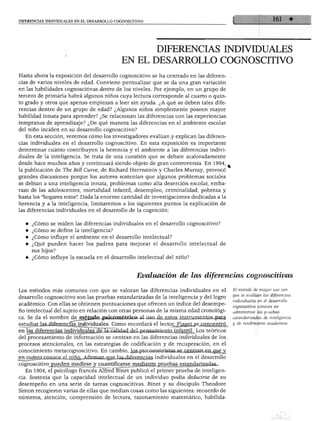 DIFERENCIAS INDIVIDUALES EN EL DESARROLLO COGNOSCITIVO
DIFERENCIAS INDIVIDUALES
EN EL DESARROLLO COGNOSCITIVO
Hasta ahora la exposición del desarrollo cognoscitivo se ha centrado en las diferen- .
cias de varios niveles de edad. Conviene puntualizar que se da una gran variación
en las habilidades cognoscitivas dentro de los niveles. Por ejemplo, en un grupo de
tercero de primaria habrá algunos niños cuya lectura corresponde al cuarto o quin
to grado y otros que apenas empiezan a leer sin ayuda. ¿A qué se deben tales dife
rencias dentro de un grupo de edad? ¿Algunos niños simplemente poseen mayor
habilidad innata para aprender? ¿Se relacionan las diferencias con las experiencias
tempranas de aprendizaje? ¿De qué manera las diferencias en el ambiente escolar
del niño inciden en su desarrollo cognoscitivo?
En esta sección, veremos cómo los investigadores evalúan y explican las diferen
cias individuales en el desarrollo cognoscitivo. En esta exposición es importante
determinar cuánto contribuyen la herencia y el ambiente a las diferencias indivi
duales de la inteligencia. Se trata de una cuestión que se debate acaloradamente
desde hace muchos años y continuará siendo objeto de gran controversia. En 1994,
la publicación de The Bell Curve, de Richard Herrnstein y Charles Murray, provocó
grandes discusiones porque los autores sostenían que algunos problemas sociales
se debían a una inteligencia innata, problemas como alta deserción escolar, emba
razo de las adolescentes, mortalidad infantil, desempleo, criminalidad, pobreza y
hasta los "hogares rotos". Dada la enorme cantidad de investigaciones dedicadas a la
herencia y a la inteligencia, limitaremos a los siguientes puntos la explicación de
las diferencias individuales en el desarrollo de la cognición:
♦ ¿Cómo se miden las diferencias individuales en el desarrollo cognoscitivo?
♦ ¿Cómo se define la inteligencia?
♦ ¿Cómo influye el ambiente en el desarrollo intelectual?
♦ ¿Qué pueden hacer los padres para mejorar el desarrollo intelectual de
sus hijos?
¿Cómo influye la escuela en el desarrollo intelectual del niño?
Evaluación de las diferencias cognoscitivas
Los métodos más comunes con que se valoran las diferencias individuales en el
desarrollo cognoscitivo son las pruebas estandarizadas de la inteligencia y del logro
académico. Con ellas se obtienen puntuaciones que ofrecen un índice del desempe
ño intelectual del sujeto en relación con otras personas de la misma edad cronológi
ca. Se da el nombre de método psicométrico al uso de estos instrumentos para
estudiar las diferencíáTiñdividuales. Como recordará el lector, Piaget se concentró
en las diferencias individuales de la calidad del pensamiento infantil. Los teóricos
del procesamiento de información se centran en las diferencias individuales de los
procesos atencionales, en las estrategias de codificación y de recuperación, en el
conocimiento metacognoscitivo. En cambio, los psicometristas se centran en qué y
en cuánto conoce el niño. Afirman que las,diferencias individuales en el desarrollo
cognoscitivo pueden medirse y cuantificarse mediante pruebas estandarizadas.
En 1904, el psicólogo francés Alfred Binet publicó el primer prueba de inteligen
cia. Sostenía que la capacidad intelectual de un individuo podía deducirse de su
desempeño en una serie de tareas cognoscitivas. Binet y su discípulo Theodore
Simón recogieron varias de ellas que medían cosas como las siguientes: recuerdo de
números, atención, comprensión de lectura, razonamiento matemático, habilida-
El método de mayor uso con
que se evalúan las diferencias
individuales en él desarrollo
cognoscitivo consiste en
administrar las pruebas
estandarizadas de inteligencia
y de rendimiento académico.
 