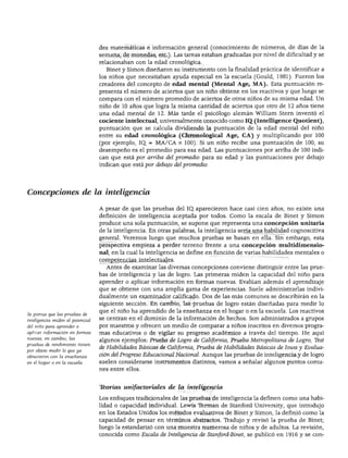 DESARROLLO COGNOSCITIVO
des matemáticas e información general (conocimiento de números, de días de la
semana, de monedas, etc.). Las tareas estaban graduadas por nivel de dificultad y se
relacionaban con la edad cronológica.
Binet y Simón diseñaron su instrumento con la finalidad práctica de identificar a
los niños que necesitaban ayuda especial en la escuela (Gould, 1981). Fueron los
creadores del concepto de edad mental (Mental Age, MA). Esta puntuación re
presenta el número de aciertos que un niño obtiene en los reactivos y que luego se
compara con el número promedio de aciertos de otros niños de su misma edad. Un
niño de 10 años que logra la misma cantidad de aciertos que otro de 12 años tiene
una edad mental de 12. Más tarde el psicólogo alemán William Stern inventó el
cociente intelectual, universalmente conocido como IQ (Intelligence Quotient),
puntuación que se calcula dividiendo la puntuación de la edad mental del niño
entre su edad cronológica (Chronological Age, CA) y multiplicando por 100
(por ejemplo, IQ. = MA/CA x 100). Si un niño recibe una puntuación de 100, su
desempeño es el promedio para esa edad. Las puntuaciones por arriba de 100 indi
can que está por arriba del promedio para su edad y las puntuaciones por debajo
indican que está por debajo del promedio.
Concepciones de la inteligencia
Se piensa que las pruebas de
inteligencia miden el potencial
del niño para aprender o
aplicar información en formas
nuevas; en cambio, las
pruebas de rendimiento tienen
por objeto medir lo que ya
obtuvieron con la enseñanza
en el hogar o en la escuela.
A pesar de que las pruebas del IQ. aparecieron hace casi cien años, no existe una
definición de inteligencia aceptada por todos. Como la escala de Binet y Simón
produce una sola puntuación, se supone que representa una concepción unitaria
de la inteligencia. En otras palabras, la inteligencia sería una habilidad cognoscitiva
general. Veremos luego que muchos pruebas se basan en ella. Sin embargo, esta
perspectiva empieza a perder terreno frente a una concepción multidimensio-
nal, en la cual la inteligencia se define en función de varias habilidades mentales o
competencias intelectuales.
Antes de examinar las diversas concepciones conviene distinguir entre las prue
bas de inteligencia y las de logro. Las primeras miden la capacidad del niño para
aprender o aplicar información en formas nuevas. Evalúan además el aprendizaje
que se obtiene con una amplia gama de experiencias. Suele administrarlas indivi
dualmente un examinador calificado. Dos de las más comunes se describirán en la
siguiente sección. En cambio, las pruebas de logro están diseñadas para medir lo
que el niño ha aprendido de la enseñanza en el hogar o en la escuela. Los reactivos
se centran en el dominio de la información de hechos. Son administrados a grupos
por maestros y ofrecen un medio de comparar a niños inscritos en diversos progra
mas educativos o de vigilar su progreso académico a través del tiempo. He aquí
algunos ejemplos: Prueba de Logro de California, Prueba Metropolitana de Logro, Test
de Habilidades Básicas de California, Prueba de Habilidades Básicas de Iowa y Evalua
ción del Progreso Educacional Nacional. Aunque las pruebas de inteligencia y de logro
suelen considerarse instrumentos distintos, vamos a señalar algunos puntos comu
nes entre ellos.
Teorías unifactoricu.es de la inteligencia
Los enfoques tradicionales de las pruebas de inteligencia la definen como una habi
lidad o capacidad individual. Lewis Ternian de Stanford University, que introdujo
en los Estados Unidos los métodos evaluativos de Binet y Simón, la definió como la
capacidad de pensar en términos abstractos. Tradujo y revisó la prueba de Binet;
luego la estandarizó con una muestra numerosa de niños y de adultos. La revisión,
conocida como Escala de Inteligencia de Stanford-Binet, se publicó en 1916 y se con-
 