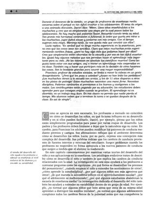 EL ESTUDIO DEL DESARROLLO DEL NIÑO
Durante el descanso de la comida, un grupo de profesores de enseñanza media
conversa sobre el porqué es tan difícil ensenar a los adolescentes. El tema da origen
a una animada discusión. Daniel dice: "Miren. Llevo años enseñándoles a los
muchachos y creo que es simplemente una etapa por la cual pasan todos los
adolescentes. No hay mucho que podamos hacer. Recuerdo cuando tenía su edad.
Tan pronto mis hormonas comenzaron a funcionar, lo único que quería era mirar a
las muchachas, jugarfútbol sóccer yjuntarme con mis amigos. Con el tiempo
superan esta etapa. Mientras tanto, no nos queda más que convivir con ellos".
Lucía replica: "Es verdad que no tengo mucha experiencia en la enseñanza, pero
no creo que las cosas sean tan sencillas. Claro que estos muchachos están experi
mentando cambios físicos, ¿pero no hay algo más que podamos hacer por ellos?
Creo que simplemente están aburridos de la escuela y por eso es tan difícil enseñar
les. Quizá hay algunos métodos que nos permitan hacer el aprendizaje más impor
tante para su vida. ¡No les interesan en absoluto los científicos muertos! Como les
gusta tanto estar con sus amigos, voy a iniciar un aprendizaje más cooperativo en
mi clase. También voy a hacer que participen más en la decisión de cómo hacemos
las cosas. Son lo bastante grandes para asumir una mayor responsabilidad".
Francisco, profesor de estudios sociales, se limita a mover la cabeza en un gesto
desaprobatorio. "¿Pero qué les pasa a ustedes? ¿Acaso no han leído los periódicos?
¡Los muchachos vienen a la escuela con armas, y los de 11 años disparan a otros
en las pistas de patinaje! Estos muchachos necesitan una mano firme. Necesitan
disciplina. Podemos cambiarlos si premiamos a los buenos y castigamos a los
malos. Los contribuyentes están pagando por su educación; los estudiantes deben
aprender para que consigan empleo cuando se gradúen. El aprendizaje no es
divertido, es un trabajo muy duro. En mis clases no permito que nadie pierda el
tiempo. Mis alumnos saben que o terminan la tarea o se quedan después de la
clase. Es así de simple".
El estudio del desarrollo del
niño ayuda a los profesores a
adecuar su enseñanza al nivel
evolutivo de los alumnos y a
entender su variabilidad.
orno se aprecia en este escenario, los profesores a menudo no coinciden
en cómo se desarrollan los niños, en qué factores influyen en su desarrollo
y en si ellos pueden facilitarlo. Daniel, por ejemplo, piensa que los niños
están simplemente programados para pasar por varias etapas de desarrollo. Los
padres y los profesores deben limitarse a dejar que la naturaleza siga su curso. En
cambio, para Francisco los adultos pueden modificar los patrones de conducta me
diante premios y castigos. Sus afirmaciones reflejan que el ambiente determina
cómo se desarrollan los niños. Lucía, por su parte, expresa una concepción más
compleja del desarrollo. Sus palabras indican que los cambios de conducta provie
nen de fuentes internas y externas del estudiante. Surgen problemas cuando los
profesores no responden en forma apropiada a los nuevos patrones de conducta
que surgen a medida que el alumno va madurando.
En este capítulo comenzaremos por examinar varias teorías del desarrollo del
niño y sus aplicaciones en la enseñanza. Los psicólogos evolutivos tratan de descri
bir cómo se desarrolla el niño y también lo que explica los cambios de conducta
relacionados con la edad. La investigación en esta área ayudará a los profesores a
contestar preguntas como las siguientes: ¿en qué forma se desarrollan los procesos
del pensamiento?, ¿cuándo empieza el niño a entender los sentimientos de otros?,
¿cómo aprende la autodisciplina?, ¿por qué algunos niños son más agresivos que
otros?, ¿de qué manera la autoestima influye en el aprovechamiento escolar?, ¿por
qué el adolescente es malhumorado?, ¿por qué algunos estudiantes abandonan la
escuela de enseñanza media? La investigación dedicada al desarrollo del niño tam
bién les ayudará a entender su variabilidad dentro de un grupo de edad. Por ejem
plo, ¿es normal que algunos niños que leen antes que otros de su misma edad
aprendan a distinguir los sonidos iniciales?, ¿es normal que algunos adolescentes
completen todos los cambios físicos de la pubertad antes que sus compañeros la
 