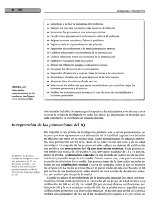 DESARROLLO COGNOSCITIVO
FIGURA 4.8
Principales
características de la
conducta inteligente
Fuente: Sternberg (1984).
♦ Identificar y definir la naturaleza del problema
♦ Escoger los procesos necesarios para resolver el problema
♦ Secuenciar los procesos en una estrategia óptima
♦ Decidir cómo representar la información relativa al problema
♦ Asignar recursos mentales y físicos al problema
♦ Vigilar y evaluar el procedimiento de solución
♦ Responder adecuadamente a la retroalimentación externa
♦ Codificar eficazmente los elementos de la estimulación
♦ Deducir relaciones entre los elementos de la estimulación
♦ Establecer relaciones entre relaciones
♦ Aplicar las relaciones pasadas a situaciones nuevas
♦ Comparar los elementos de la estimulación
♦ Responder eficazmente a nuevas clases de tareas y de situaciones
♦ Automatizar eficazmente el procesamiento de la información
♦ Adaptarse bien al ambiente donde se vive
♦ Seleccionar los ambientes que vayan necesitándose para conciliar mejor los
intereses personales y el entorno
♦ Moldear los ambientes para aumentar el uso eficiente de las habilidades e
intereses personales
intelectuales del niño. Se espera que les ayuden a los educadores a ver de una u otra
manera la conducta inteligente en iodos los niños. Lo importante es recordar que
cada estudiante la manifiesta de manera distinta.
Interpretación de las puntuaciones del JQ
En general, las pruebas
actuales de inteligencia usan
una puntuación de IQ_ con
desviación estándar: una
mitad de los niños reciben
puntuaciones por arriba de
100 y la otra mitad por debajo
de 100.
Sin importar si un prueba de inteligencia produce una o varias puntuaciones, se
supone que ésas representan una estimación de la habilidad cognoscitiva del niño
en relación con otros de su misma edad. Como mencionamos en páginas anterio
res, una puntuación del IQ. es la razón de la edad mental del niño y de su edad
cronológica. La mayoría de las pruebas actuales aplican un sistema de calificación
que produce una puntuación del IQ. con desviación estándar. Estas puntuacio
nes tienen una media de 100 puntos y una desviación estándar de 15 a 16 puntos,
según la prueba. La desviación estándar es una medida de cuánto varían las pun
tuaciones promedio respecto a la media. Cuanto menor sea, más puntuaciones se
acumularán alrededor de la media. Las puntuaciones de la desviación estándar se
basan en una distribución normal o curva de campana, como la que se muestra
en la figura 4.9. La media se encuentra en el punto medio de esta distribución; el 68
por ciento de las puntuaciones están dentro de una unidad de desviación están
dar por arriba o por debajo de la media.
Cuando se aplica el procedimiento de la desviación estándar, los niños con pun
tuaciones brutas correspondientes al promedio de su grupo de edad reciben una
calificación de 100 en el IQ, La mitad (50 por ciento) obtiene calificaciones por
debajo de 100 y la otra mitad por arriba de 100. En la prueba wisc-m, aquellos cuyas
calificaciones presentan una desviación estándar (15 puntos) por arriba de la media
reciben una puntuación de 115 en el IQ. Su desempeño supera a 84 por ciento de
 