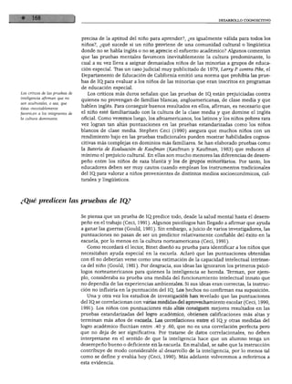 DESARROLLO COGNOSCITIVO
Los críticos de las pruebas de
inteligencia afirman que no
son aculturales, o sea, que
éstas inevitablemente
favorecen a los integrantes de
la cultura dominante.
precisa de la aptitud del niño para aprender?, ¿es igualmente válida para todos los
niños?, ¿qué sucede si un niño proviene de una comunidad cultural o lingüística
donde no se habla inglés o no se aprecie el esfuerzo académico? Algunos comentan
que las pruebas mentales favorecen inevitablemente la cultura predominante, lo
cual a su vez lleva a asignar demasiados niños de las minorías a grupos de educa
ción especial. Iras un caso judicial muy publicitado de 1979, Larry P. contra Pike, el
Departamento de Educación de California emitió una norma que prohibía las prue
bas de IQ para evaluar a los niños de las minorías que eran inscritos en programas
de educación especial.
Los críticos más duros señalan que las pruebas de IQ. están prejuiciadas contra
quienes no provengan de familias blancas, angloamericanas, de clase media y que
hablen inglés. Para conseguir buenos resultados en ellos, afirman, es necesario que
el niño esté familiarizado con la cultura de la clase media y que domine el inglés
oficial. Como veremos luego, los afroamericanos, los latinos y los niños pobres rara
vez logran tan altas puntuaciones en las pruebas estandarizadas como los niños
blancos de clase media. Stephen Ceci (1990) asegura que muchos niños con un
rendimiento bajo en las pruebas tradicionales pueden mostrar habilidades cognos
citivas más complejas en dominios más familiares. Se han elaborado pruebas como
la Batería de Evaluación de Kaufman (Kaufman y Kaufman, 1983) que reducen al
mínimo el prejuicio cultural. En ellas son mucho menores las diferencias de desem
peño entre los niños de raza blanca y los de grupos minoritarios. Por tanto, los
educadores deben ser muy cautos cuando emplean los instrumentos tradicionales
del IQ_para valorar a niños provenientes de distintos medios socioeconómicos, cul
turales y lingüísticos.
¿Qué predicen las pruebas de IQ?
Se piensa que un prueba de IQ. predice todo, desde la salud mental hasta el desem
peño en el trabajo (Ceci, 1991). Algunos psicólogos han llegado a afirmar que ayuda
a ganar las guerras (Gould, 1981). Sin embargo, ajuicio de varios investigadores, las
puntuaciones no pasan de ser un predictor relativamente confiable del éxito en la
escuela, por lo menos en la cultura norteamericana (Ceci, 1991).
Como recordará el lector, Binet diseñó su prueba para identificar a los niños que
necesitaban ayuda especial en la escuela. Aclaró que las puntuaciones obtenidas
con él no deberían verse como una estimación de la capacidad intelectual intrínse
ca del niño (Gould, 1981). Por desgracia, sus ideas las ignoraron los primeros psicó
logos norteamericanos para quienes la inteligencia se hereda. Terman, por ejem
plo, consideraba su prueba una medida del funcionamiento intelectual innato que
no dependía de las experiencias ambientales. Si sus ideas eran correctas, la instruc
ción no influiría en la puntuación del IQ, Los hechos no confirman esa suposición.
Una y otra vez los estudios de investigación han revelado que las puntuaciones
del IQ.se correlacionan con varias medidas del aprovechamiento escolar (Ceci, 1990,
1991). Los niños con puntuaciones más altas consiguen mejores resultados en las
pruebas estandarizadas del logro académico, obtienen calificaciones más altas y
terminan más años de escuela. Las correlaciones entre el IQ_y otras medidas del
logro académico fluctúan entre .40 y .60, que no es una correlación perfecta pero
que no deja de ser significativa. Por tratarse de datos correlaciónales, no deben
interpretarse en el sentido de que la inteligencia hace que un alumno tenga un
desempeño bueno o deficiente en la escuela. En realidad, se sabe que la instrucción
contribuye de modo considerable al desarrollo de la inteligencia, por lo menos tal
como se define y evalúa hoy (Ceci, 1990). Más adelante volveremos a referirnos a
esta evidencia.
 