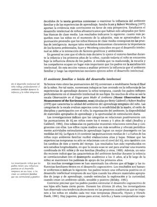 DESARROLLO COGNOSCITIVO
decididos de la teoría genética comienzan a examinar la influencia del ambiente
familiar y de las experiencias de aprendizaje. Sandra Scarr y Robert Weinberg (1977)
aportan la evidencia más convincente en favor de esta perspectiva. Estudiaron el
desarrollo intelectual de niños afroamericanos que habían sido adoptados por fami
lias blancas de clase media. Los resultados indicaron lo siguiente: cuanto más pe
queños eran los niños en el momento de la adopción, más se aproximaban a la
puntuación promedio que los niños blancos de clase media conseguían en las prue
bas de inteligencia. Aunque tales resultados demuestran claramente la importancia
de los factores ambientales, Scarr y Weinberg coinciden en que el desarrollo intelec
tual se debe a la interacción de factores genéticos y ambientales.
En general se cree que el efecto más decisivo lo ejerce el entorno familiar duran
te la infancia y los primeros años de la niñez, cuando todavía el niño se encuentra
bajo la influencia directa de los padres. A medida que va madurando, la escuela y
los compañeros ocupan un lugar más importante que los padres en la socialización
intelectual. En esta sección vamos a analizar primero la influencia que el ambiente
familiar y luego las experiencias escolares ejercen sobre el desarrollo intelectual.
En el desarrollo intelectual del
niño influye profundamente el
ambiente familiar durante la
infancia y la niñez temprana.
La investigación indica que los
padres tienen una influencia
positiva en el desarrollo
temprano de sus hijos, si les
crean un ambiente familiar
que sea estimulante y positivo.
El ambiente familiar e inicio del desarrollo intelectual
Ya hemos visto cómo las puntuaciones del IQ. comienzan a estabilizarse hacia el final
de la niñez. Por tal razón, numerosos trabajos se han centrado en la influencia de las
experiencias de aprendizaje durante la niñez temprana, cuando los padres influyen
profundamente en el desarrollo intelectual de sus hijos. En muchos de ellos se usó la
escala Observación en él Hogar para Medir el Ambiente (Home Observation for
Measurement of the Environment, home) ideadas por Betty Caldwell y Robert Bradley
(1978) que caracteriza la calidad del ambiente del aprendizaje temprano del niño. Las
categorías de la escala evalúan aspectos como la sensibilidad de la madre, el estilo de
disciplina y participación con el niño; la organización del ambiente; la disponibilidad
de materiales apropiados de aprendizaje y la oportunidad de estimulación diaria.
Las investigaciones indican que las categorías se relacionan positivamente con
las puntuaciones de IQ. en niños entre los 6 meses y 5 años de edad (Bradley y
Caldwell, 1984). Dos subescalas en particular muestran relaciones estrechas y con
gruentes con ellas. Los niños cuyas madres son más sensibles y ofrecen periódica
mente actividades estimulantes de aprendizaje logran un mejor desempeño en las
medidas del IQ. La figura 4.10 contiene las puntuaciones medias de 1 a 3 años de los
niños cuyo ambiente familiar recibió evaluaciones altas y bajas. Nótese que las
experiencias tempranas no sólo se relacionan con el nivel del IQ, sino también con
los cambios de éste a través del tiempo. Los resultados han sido reproducidos en
seis estudios longitudinales, en que la escala home se usó para analizar una muestra
combinada de 931 niños y de sus familias (Bradley y otros, 1989). Además, un estu
dio reciente indicó que las características del ambiente familiar durante la infancia
se correlacionaban con el desempeño académico a los 11 años, si a lo largo de la
niñez se mantienen los patrones de apoyo de los primeros años.
En muchas investigaciones se han examinado los efectos que el hogar y las in
fluencias familiares tienen en el desarrollo cognoscitivo. Los resultados son bastan
te uniformes e indican lo siguiente: los padres tienen una influencia positiva en el
desarrollo intelectual temprano de sus hijos cuando les ofrecen materiales apropia
dos de juego y de aprendizaje; cuando estimulan la exploración y la curiosidad;
cuando crean un ambiente cálido, sensible y positivo (Belsky, 1981).
Conviene precisar que los padres pueden estimular el desarrollo cognoscitivo de
sus hijos sólo hasta cierto punto. Durante los últimos 20 años, los investigadores
han observado una tendencia decreciente en las presiones académicas que se impo
nen a los niños en edades cada vez más tempranas (Rescorla, Hyson y Hirsch-
Pasek, 1991). Hay juguetes, piezas para armar, móvilt-s y hasta computadoras espe-
 