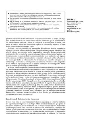 FACTORES GENÉTICOS Y AMBIENTALES DE LA INTELIGENCIA
♦ En los Estados Unidos el estudiante medio de secundaria y preparatoria dedica 4 horas
por semana a tareas escolares fuera del plantel, mientras que los estudiantes de otros
países industrializados dedican en promedio 4 horas al día.
♦ Sólo la mitad de los estudiantes encuestados dijeron que terminaban las tareas que les
asignaban.
♦ Más de la mitad de los estudiantes entrevistados señalaron que podían llegar a casa con
calificaciones C o más bajas, sin que sus padres se enojaran.
♦ Casi una tercera parte de los estudiantes dicen que sus padres no saben cómo están
rindiendo en la escuela.
♦ Menos de 40 por ciento de los padres asisten a los programas escolares de sus hijos
adolescentes; sólo la quinta parte de ellos lo hace periódicamente.
FIGURA4.il
Importancia que tienen
para los estudiantes
adolescentes los
programas de
participación de los
padres
Fuente: Steinberg (1996).
prácticas de crianza se ha centrado en las interacciones entre la madre y el hijo.
Sólo recientemente se han comenzado a estudiar los efectos que el padre tiene en
las habilidades de sus hijos. Cuando se comparan la influencia de la madre y del
padre, al parecer ambos son igualmente capaces de estimular y favorecer el desa
rrollo mental de su hijo (Belsky, 1981).
Segundo, conviene recordar que las medidas del ambiente familiar no están to
talmente libres de influencias genéticas. Como comentamos antes, los padres con
alto IQ. ofrecen un ambiente mejor organizado o materiales de aprendizaje más
estimulantes. Por su parte, las características genéticas del niño, como la alerta o el
temperamento, pueden producir reacciones distintas en el ambiente. Así, algunos
niños son más sensibles a la estimulación ambiental, reforzando así los esfuerzos de
los padres por darles la estimulación. No olvidemos que los niños influyen en el
ambiente y a la inversa. La investigación dedicada a las relaciones entre progenitor
e hijo subrayan algo que ya se dijo en páginas anteriores: es casi imposible distin
guir los factores genéticos y los ambientales.
Más aún, los investigadores comenzaron recientemente a examinar la validez de
los resultados anteriores en varios grupos étnicos y socioeconómicos. En términos
generales, los patrones que acabamos de explicar se observan en los grupos socio
económicos, pero se dan importantes diferencias raciales. En los estudios con ado
lescentes, las medidas de la crianza con autoridad flexible tienen mayor influencia
en los angloamericanos y en los mexicanoamericanos que en los asiáticos y en los
afroamericanos (Steinberg, Dornbusch y Brown, 1992). Como explicaron Robert
Bradley y sus colegas (1989): "Los padres de diversos grupos culturales no sólo edu
can de modo distinto a sus hijos, sino que el 'efecto' de algunas de sus conductas
varía también entre los grupos étnicos" (p. 233). He aquí la opinión de otros inves
tigadores: las normas y los valores de los compañeros explican que las prácticas
educativas de los padres no influyen en algunos estudiantes de grupos minoritarios
(Steinberg, Dornbusch y Brown, 1992). Se espera que las investigaciones futuras
examinarán la compleja interacción de los factores sociales que operan en diversos
contextos étnicos y socioeconómicos.
Los efectos de la intervención temprana
Hemos visto cómo la competencia intelectual se adquiere y se conserva mediante
las experiencias tempranas en el hogar. Ahora estudiaremos hasta qué punto el
desarrollo intelectual puede modificarse con la intervención temprana. Es evidente
que se mejora con un nivel adecuado de estimulación, de estructura y de apoyo. En
cambio, puede producirse un desarrollo deficiente por varios factores relacionados
con la pobreza: la desnutrición, una baja escolaridad de la madre, el desempeño,
condiciones inadecuadas de vida, escasas oportunidades de educarse y la enferme-
 
