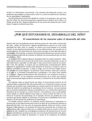 ¿POR QUÉ ESTUDIAMOS EL DESARROLLO DEL NIÑO?
inicien? La información concerniente a las variantes del desarrollo servirá a los
profesores para adaptar la instrucción y tener en cuenta las diferencias individua
les de capacidades y habilidades.
Las dos primeras secciones del capítulo se centran en la pregunta: ¿por qué estu
dian los niños? En secciones posteriores expondremos la historia de la niñez y el
estado actual de ésta. Después hablaremos de las teorías del desarrollo que consti
tuyen el aspecto central de este libro.
¿POR QUÉ ESTUDIAMOS EL DESARROLLO DEL NIÑO?
El conocimiento de los maestros sobre el desarrollo del niño
Hemos visto que los profesores tienen diversos puntos de vista sobre el desarrollo
del niño. ¿Cómo los obtuvieron? Algunos posiblemente tomaron un curso sobre
psicología del niño; otros, en cambio, se crearon una teoría basada en el sentido
común, en sus experiencias personales y en sus observaciones. De acuerdo con la
opinión general, los niños obran de cierta manera porque no han sido educados ni
socializados. Por lo demás, la mayoría de las personas admiten que muchas caracte
rísticas fundamentales del ser humano se obtienen sin entrenamiento por ser inna
tas (Baldwin, 1967).
La sociedad ofrece algunas ideas ya aceptadas sobre los niños (Goodnow, 1985).
Toda cultura cuenta con una serie de convicciones concretas referentes a lo que el
niño debe hacer y aprender en cada edad. Y esas convicciones varían de una socie
dad a otra. Por ejemplo, se supone que los adolescentes norteamericanos deben
posponer la reproducción muchos años después de alcanzar la madurez; pero en
algunas sociedades se permite, y hasta se exige, que los jóvenes tengan relacio
nes sexuales en cuanto lleguen a la pubertad. Como veremos, antes que comenza
ra el siglo xx, la sociedad norteamericana consideraba a los niños como adultos
en miniatura. Algunos observadores han descubierto una tendencia reciente a
la "adultificación" en las imágenes norteamericanas de la niñez que pueden
tener consecuencias negativas para el bienestar y el desarrollo de los niños (Elkind,
1983).
Sin importar cómo se hayan hecho sus ideas, el conocimiento intuitivo de los
maestros sobre el desarrollo del niño puede influir en su forma de enseñar. Los que
piensan que las diferencias conductuales son innatas (opinión de Daniel) tal vez no
traten de resolver los problemas de aprendizaje de sus alumnos. Los que piensan
que los factores ambientales influyen profundamente en el desarrollo (opinión de
Francisco) tal vez ejerzan un control excesivo. Una profesora como Lucía posible
mente adopte un método didáctico que tenga en cuenta el papel del niño y el am
biente en el proceso de aprendizaje. En el ejemplo anterior, las palabras de Lucía
nos dicen que quiere adaptar su enseñanza a los intereses y habilidades de los estu
diantes a fin de atenuar los problemas de aprendizaje.
Un estudio reciente relativo a la madurez escolar demuestra la importante in
fluencia que en las prácticas docentes tienen las ideas de los profesores relativas al
desarrollo del niño. Con una serie de preguntas abiertas, Mary Lee Smith y Lome
Shepard (1988) pidieron a 40 maestros de educación preescolar de un distrito que
reflexionaran sobre algunos niños que no estaban listos para la escuela y sobre los
motivos de ello. Después los investigadores analizaron las afirmaciones de los pro
fesores e identificaron las ideas acerca de: a) la naturaleza del desarrollo y del apren
dizaje temprano; b) índice de desarrollo; c) causas de la inmadurez; d) métodos
 