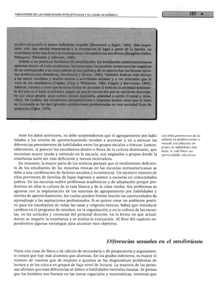 VARIACIONES DE LAS HABILIDADES INTELECTUALES Y EL LOGRO ACADÉMICO
pueden alcanzarlo si ponen suficiente empeño (Stevenson y Sigler, 1992). Más impor
tante aún: dan mucha importancia a la orientación al logro a partir de la familia. Lo
consideran como una forma de recompensar a los padres sus sacrificios (Slaughter-Defoe,
Nakagawa, Takanishi y Johnson, 1990).
Debido a las prácticas familiares de socialización, los estudiantes asiaticoamericanos
aprecian mucho el éxito académico; les preocupan las posibles consecuencias negativas
de no corresponder a las expectativas de sus padres y de no aprovechar las futuras opcio
nes profesionales (Steinberg, Dornbusch y Brown, 1992). También dedican más tiempo
a las tareas escolares y mucho menos a actividades sociales y a ver televisión que el
resto de los estudiantes (Caplan, Choy y Whitmore, 1992; Fulgini y Stevenson, 1995).
Además, tienden a creer que la única forma de alcanzar el éxito en la sociedad dominan
te del país es el éxito académico; pagan un precio menos alto por su excelente desempe
ño que otros grupos, pues sufren menos depresión, ansiedad o estrés (Crystal y otros,
1994). En cambio, los estudiantes afroamericanos e hispanos suelen creer que el éxito
en la escuela no les dará grandes satisfacciones profesionales en una sociedad llena de
prejuicios (Ogbu, 1978).
Ante los datos anteriores, no debe sorprendernos que el agrupamiento por habi
lidades y los niveles de aprovechamiento tiendan a acentuar y no a atenuar las
diferencias preexistentes de habilidades entre los grupos raciales o étnicos. Lamen
tablemente, al parecer los estudiantes dentro o fuera de la cultura dominante, que
necesitan mayor ayuda y estímulo en la escuela, son asignados a grupos donde la
enseñanza suele ser más deficiente y menos motivadora.
En resumen, la mayor parte de los teóricos piensan que el rendimiento deficien
te de los estudiantes de las minorías étnicas en las escuelas norteamericanas se
debe a una combinación de factores sociales y económicos. Un excesivo número de
ellos provienen de familias de bajos ingresos y asisten a escuelas en comunidades
pobres. En las escuelas sufren problemas académicos y de adaptación porque pre
domina en ellas la cultura de la raza blanca y de la clase media. Sus problemas se
agravan con la implantación de los sistemas de agrupamiento por habilidades y
niveles de aprovechamiento, los cuales pueden limitar mucho las oportunidades de
aprendizaje y las aspiraciones profesionales. Si se quiere crear un ambiente positi
vo para los estudiantes de todas las razas y orígenes étnicos, habrá que introducir
cambios en el programa de estudios, en la organización y en la cultura de las escue
las, en las actitudes y creencias del personal docente, en la forma en que actual
mente se imparte la enseñanza y se realiza la evaluación. Al final del capítulo ex
pondremos algunas estrategias para alcanzar esos objetivos.
Los niños provenientes de las
culturas no predominantes a
menudo son colocados en
grupos de habilidades más
bajas, lo cual limita sus
oportunidades educativas.
Diferencias sexuales en el rendimiento
Visite una clase de física o de cálculo de secundaria o de preparatoria y seguramen
te notará que hay más alumnos que alumnas. En los grados inferiores, es mayor el
número de varones que de mujeres a quienes se les diagnostican problemas de
lectura y se les coloca en grupos de bajo nivel de lectura. La mayoría de las perso
nas afirman que esas diferencias se deben a habilidades mentales innatas. Se piensa
ue los hombres son buenos en las tareas espaciales y matemáticas, mientras que
 