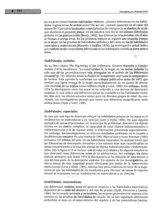 DESARROLLO COGNOSCITIVO
las mujeres tienen buenas habilidades verbales. ¿Existen diferencias en las habili
dades cognoscitivas de ambos sexos? De ser así, ¿cuándo aparecen en el curso del
desarrollo? Casi todos las pruebas estandarizadas de inteligencia se diseñan de modo
que eliminen el prejuicio sexual; en los estudios rara vez se mencionan diferencias
globales en las puntuaciones (Brody, 1992). Las diferencias relacionadas con el sexo
se limitan a ciertas áreas. En los primeros trabajos se registró una pequeña ventaja
de la mujer en las pruebas de habilidades verbales y del varón en las de habilidades
espaciales y matemáticas (Maccoby y Jacklin, 1974). La investigación actual indica
que también se dan importantes diferencias en las habilidades científicas entre ambos
Habilidades verbales
En su libro clásico The Psychology of Sex Differences, Eleanor Maccoby y Carolyn
Jacklin (1974) escribieron: "La superioridad de la mujer en las tareas verbales ha
sido una de las generalizaciones más arraigadas en el ámbito de las diferencias
sexuales" (p. 74). Abarcan desde la fluidez de la expresión oral hasta la comprensión
de lectura. Esta opinión la confirman sus trabajos publicados antes de 1973, que
revelan una ligera ventaja de la mujer aproximadamente de un quinto de desvia
ción estándar en las evaluaciones verbales (Hyde y Linn, 1988). Sin embargo, desde
1974 la discrepancia entre los sexos se ha reducido a una décima de desviación
estándar, lo cual indica una diferencia sexual no confiable en las habilidades verba
les. Más aún, los efectos sexuales varían poco en diversos grupos de edad. En con
clusión, los investigadores piensan que existe una diferencia insignificante entre
ambos sexos (Hyde y Linn, 1988).
Habilidades espaciales
Se cree que este tipo de destrezas reflejan las habilidades propias de los sexos en el
rendimiento en matemáticas y en ciencias (Linn y Hyde, 1989). He aquí algunos
ejemplos de tareas relacionadas con la solución de problemas: descubrir los objetos
ocultos en un diseño complejo, la capacidad de rotar objetos bidimensionales o
tridimensionales y la de razonar sobre la información presentada espacialmente.
Sin embargo, las investigaciones no ofrecen resultados uniformes en lo tocante a
las diferencias sexuales. En una reseña de 1985, Marcia Linn y Anne Petersen (1985)
revisaron 127 efectos del sexo en las habilidades espaciales. Su análisis reveló que
las diferencias de desempeño favorables a los varones eran más cuantificables en
tareas concernientes a la rotación mental de objetos bidimensionales o tridimensio
nales. (En la figura 4.13 se incluye una de estas actividades.) En algunos estudios se
han detectado estas diferencias antes de la adolescencia. Sin embargo, los datos
indican asimismo que desde 1974 la discrepancia se ha reducido de una tercera a
una décima parte de la desviación estándar. En opinión de los investigadores, un
efecto sexual de esta magnitud puede eliminarse por medio de la intervención
instruccional (Linn y Hyde, 1989). Además hay poca evidencia en favor de la supo
sición de que las habilidades de los estudiantes para efectuar las tareas de rotación
mental se relacionen con su rendimiento en matemáticas y en ciencias.
Habilidades matemáticas
Las diferencias medidas entre los géneros respecto a las habilidades matemáticas
dependen de la edad del alumno y del tipo de prueba (Hyde, Fennema y Lamon,
1990). En la escuela primaria y secundaria, las mujeres generalmente superan a los
varones en las pruebas de habilidades de cálculo. No se han registrado diferencias
atribuibles al sexo en el conocimiento del álgebra y de las matemáticas básicas.
 