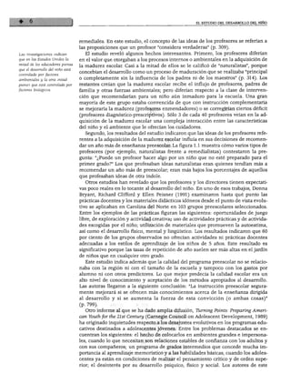 EL ESTUDIO DEL DESARROLLO DEL NIÑO
Las investigaciones indican
que en los Estados Unidos la
mitad de los educadores piensa
que el desarrollo del niño está
controlado por factores
ambientales y la otra mitad
piensa que está controlado por
factores biológicos.
remedíales. En este estudio, el concepto de las ideas de los profesores se referían a
las proposiciones que un profesor "considera verdaderas" (p. 309).
El estudio reveló algunos hechos interesantes. Primero, los profesores diferían
en el valor que otorgaban a los procesos internos o ambientales en la adquisición de
la madurez escolar. Casi a la mitad de ellos se le calificó de "naturalistas", porque
concebían el desarrollo como un proceso de maduración que se realizaba "principal
o completamente sin la influencia de los padres ni de los maestros" (p. 314). Los
restantes creían que la madurez escolar recibe el influjo de profesores, padres de
familia y otras fuerzas ambientales; pero diferían respecto a la clase de interven
ción que recomendarían para un niño aún inmaduro para la escuela. Una gran
mayoría de este grupo estaba convencida de que con instrucción complementaria
se mejoraría la madurez (profesores enmendadores) o se corregirían ciertos déficit
(profesores diagnóstico-prescriptivos). Sólo 3 de cada 40 profesores veían en la ad
quisición de la madurez escolar una compleja interacción entre las características
del niño y el ambiente que le ofrecían los cuidadores.
Segundo, los resultados del estudio indicaron que las ideas de los profesores refe
rentes a la adquisición de la madurez escolar influía en sus decisiones de recomen
dar un año más de enseñanza preescolar. La figura 1.1 muestra cómo varios tipos de
profesores (por ejemplo, naturalistas frente a remedialistas) contestaron la pre
gunta: "¿Puede un profesor hacer algo por un niño que no esté preparado para el
primer grado?" Los que profesaban ideas naturalistas eran quienes tendían más a
recomendar un año más de preescolar; eran más bajos los porcentajes de aquellos
que profesaban ideas de otra índole.
Otros estudios han revelado que los profesores y los directores tienen expectati
vas poco reales en lo tocante al desarrollo del niño. En uno de esos trabajos, Donna
Bryant, Richard Clifford y Ellen Peisner (1991) examinaron hasta qué punto las
prácticas docentes y los materiales didácticos idóneos desde el punto de vista evolu
tivo se aplicaban en Carolina del Norte en 103 grupos preescolares seleccionados.
Entre los ejemplos de las prácticas figuran las siguientes: oportunidades de juego
libre, de exploración y actividad creativa; uso de actividades prácticas y de activida
des escogidas por el niño; utilización de materiales que promueven la autoestima,
así como el desarrollo físico, mental y lingüístico. Los resultados indicaron que 60
por ciento de los grupos observados no ofrecían actividades ni prácticas docentes
adecuadas a los estilos de aprendizaje de los niños de 5 años. Este resultado es
significativo porque las tasas de repetición de año suelen ser más altas en el jardín
de niños que en cualquier otro grado.
Este estudio indica además que la calidad del programa preescolar no se relacio
naba con la región ni con el tamaño de la escuela y tampoco con los gastos por
alumno ni con otros predictores. Lo que mejor predecía la calidad escolar era un
alto nivel de conocimiento y aceptación de los métodos apropiados al desarrollo.
Las autoras llegaron a la siguiente conclusión: "La instrucción preescolar segura
mente mejorará si se ofrecen más conocimientos acerca de la enseñanza dirigida
al desarrollo y si se aumenta la fuerza de esta convicción (o ambas cosas)"
(p. 799).
Otro informe al que se ha dado amplia difusión, Tlirning Points: Preparing Amen-
can Youih for the 21st Century (Carnegie Council on Adolescent Development, 1989)
ha originado inquietudes respecto a los desajustes evolutivos en los programas edu
cativos destinados a adolescentes jóvenes. Entre los problemas destacados se en
cuentran los siguientes: el hecho de colocarlos en ambientes grandes e impersona
les, cuando lo que necesitan son relaciones estables de confianza con los adultos y
con sus compañeros; un programa de grados intermedios que concede mucha im
portancia al aprendizaje memorístico y a las habilidades básicas, cuando los adoles
centes ya están en condiciones de realizar el pensamiento crítico y de orden supe
rior; el desinterés por su desarrollo psíquico, físico y social. Los autores de este
 