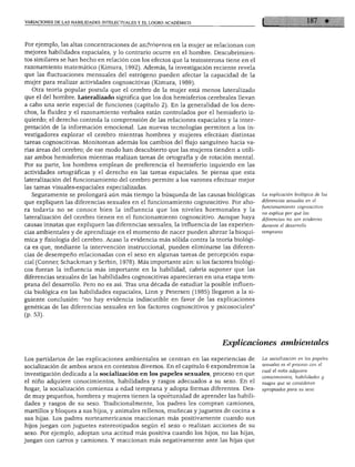 VARIACIONES DE LAS HABILIDADES INTELECTUALES Y EL LOGRO ACADÉMICO
Por ejemplo, las altas concentraciones de andrógenos en la mujer se relacionan con
mejores habilidades espaciales, y lo contrario ocurre en el hombre. Descubrimien
tos similares se han hecho en relación con los efectos que la testosterona tiene en el
razonamiento matemático (Kimura, 1992). Además, la investigación reciente revela
que las fluctuaciones mensuales del estrógeno pueden afectar la capacidad de la
mujer para realizar actividades cognoscitivas (Kimura, 1989).
Otra teoría popular postula que el cerebro de la mujer está menos lateralizado
que el del hombre. Lateralizado significa que los dos hemisferios cerebrales llevan
a cabo una serie especial de funciones (capítulo 2). En la generalidad de los dere
chos, la fluidez y el razonamiento verbales están controlados por el hemisferio iz
quierdo; el derecho controla la comprensión de las relaciones espaciales y la inter
pretación de la información emocional. Las nuevas tecnologías permiten a los in
vestigadores explorar el cerebro mientras hombres y mujeres efectúan distintas
tareas cognoscitivas. Monitorean además los cambios del flujo sanguíneo hacia va
rias áreas del cerebro; de ese modo han descubierto que las mujeres tienden a utili
zar ambos hemisferios mientras realizan tareas de ortografía y de rotación mental.
Por su parte, los hombres emplean de preferencia el hemisferio izquierdo en las
actividades ortográficas y el derecho en las tareas espaciales. Se piensa que esta
lateralización del funcionamiento del cerebro permite a los varones efectuar mejor
las tareas visuales-espaciales especializadas.
Seguramente se prolongará aún más tiempo la búsqueda de las causas biológicas
que expliquen las diferencias sexuales en el funcionamiento cognoscitivo. Por aho
ra todavía no se conoce bien la influencia que los niveles hormonales y la
lateralización del cerebro tienen en el funcionamiento cognoscitivo. Aunque haya
causas innatas que expliquen las diferencias sexuales, la influencia de las experien
cias ambientales y de aprendizaje en el momento de nacer pueden alterar la bioquí
mica y fisiología del cerebro. Acaso la evidencia más sólida contra la teoría biológi
ca es que, mediante la intervención instruccional, pueden eliminarse las diferen
cias de desempeño relacionadas con el sexo en algunas tareas de percepción espa
cial (Conner, Schackman y Serbin, 1978). Más importante aún: si los factores biológi
cos fueran la influencia más importante en la habilidad, cabría suponer que las
diferencias sexuales de las habilidades cognoscitivas aparecieran en una etapa tem
prana del desarrollo. Pero no es así. Tras una década de estudiar la posible influen
cia biológica en las habilidades espaciales, Linn y Petersen (1985) llegaron a la si
guiente conclusión: "no hay evidencia indiscutible en favor de las explicaciones
genéticas de las diferencias sexuales en los factores cognoscitivos y psicosociales"
(p. 53).
La explicación biológica de las
diferencias sexuales en el
funcionamiento cognoscitivo
no explica por qué las
diferencias no son evidentes
durante él desarrollo
temprano.
Explicaciones ambientales
Los partidarios de las explicaciones ambientales se centran en las experiencias de
socialización de ambos sexos en contextos diversos. En el capítulo 6 expondremos la
investigación dedicada a la socialización en los papeles sexuales, proceso en que
el niño adquiere conocimientos, habilidades y rasgos adecuados a su sexo. En el
hogar, la socialización comienza a edad temprana y adopta formas diferentes. Des
de muy pequeños, hombres y mujeres tienen la oportunidad de aprender las habili
dades y rasgos de su sexo. Tradicionalmente, los padres les compran camiones,
martillos y bloques a sus hijos, y animales rellenos, muñecas y juguetes de cocina a
sus hijas. Los padres norteamericanos reaccionan más positivamente cuando sus
hijos juegan con juguetes estereotipados según el sexo o realizan acciones de su
sexo. Por ejemplo, adoptan una actitud más positiva cuando los hijos, no las hijas,
juegan con carros y camiones. Y reaccionan más negativamente ante las hijas que
La socialización en los papeles
sexuales es él proceso con él
cual el niño adquiere
conocimientos, habilidades y
rasgos que se consideran
apropiados para su sexo.
 