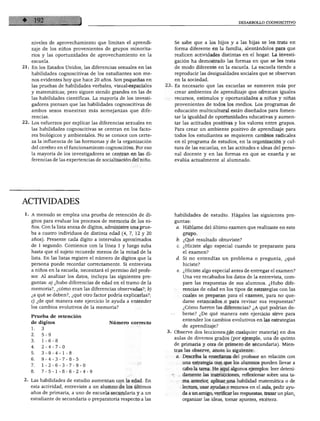 DESARROLLO COGNOSCITIVO
niveles de aprovechamiento que limitan el aprendi
zaje de los niños provenientes de grupos minorita
rios y las oportunidades de aprovechamiento en la
escuela.
21. En los Estados Unidos, las diferencias sexuales en las
habilidades cognoscitivas de los estudiantes son me
nos evidentes hoy que hace 20 años. Son pequeñas en
las pruebas de habilidades verbales, visual-espaciales
y matemáticas; pero siguen siendo grandes en las de
las habilidades científicas. La mayoría de los investi
gadores piensan que las habilidades cognoscitivas de
ambos sexos muestran más semejanzas que dife
rencias.
22. Los esfuerzos por explicar las diferencias sexuales en
las habilidades cognoscitivas se centran en los facto
res biológicos y ambientales. No se conoce con certe
za la influencia de las hormonas y de la organización
del cerebro en el funcionamiento cognoscitivo. Por eso
la mayoría de los investigadores se centran en las di
ferencias de las experiencias de socialización del niño.
Se sabe que a los hijos y a las hijas se les trata en
forma diferente en la familia, alentándolos para que
realicen actividades distintas en el hogar. La investi
gación ha demostrado las formas en que se les trata
de modo diferente en la escuela. La escuela tiende a
reproducir las desigualdades sociales que se observan
en la sociedad.
23. Es necesario que las escuelas se esmeren más por
crear ambientes de aprendizaje que ofrezcan iguales
recursos, estímulos y oportunidades a niños y niñas
provenientes de todos los medios. Los programas de
educación multicultural están diseñados para fomen
tar la igualdad de oportunidades educativas y aumen
tar las actitudes positivas y los valores entre grupos.
Para crear un ambiente positivo de aprendizaje para
todos los estudiantes se requieren cambios radicales
en el programa de estudios, en la organización y cul
tura de las escuelas, en las actitudes e ideas del perso
nal docente y en las formas en que se enseña y se
evalúa actualmente al alumnado.
ACTIVIDADES
1. A menudo se emplea una prueba de retención de dí
gitos para evaluar los procesos de memoria de los ni
ños. Con la lista anexa de dígitos, administre una prue
ba a cuatro individuos de distinta edad (4, 7, 12 y 20
años). Presente cada dígito a intervalos aproximados
de 1 segundo. Comience con la línea 1 y luego suba
hasta que el sujeto recuerde menos de la mitad de la
lista. En las listas registre el número de dígitos que la
persona puede recordar correctamente. Si entrevista
a niños en la escuela, necesitará el permiso del profe
sor. Al analizar los datos, incluya las siguientes pre
guntas: a) ¿hubo diferencias de edad en el tramo de la
memoria?, ¿cómo eran las diferencias observadas?; b)
¿a qué se deben?, ¿qué otro factor podría explicarlas?;
c) ¿de qué manera este ejercicio le ayuda a entender
los cambios evolutivos de la memoria?
Prueba de retención
de dígitos
1.
2.
3.
4.
5.
6.
7.
8.
3
5-9
1-6-8
2-4-7-0
3-9-4-1-
9-4-3-7-
1-2-6-3-
7-5-1-8-
■8
■8
•7-
■6-
Número correcto
■5
9-0
■2-4-9
2. Las habilidades de estudio aumentan con la edad. En
esta actividad, entreviste a un alumno de los últimos
años de primaria, a uno de escuela secundaria y a un
estudiante de secundaria o preparatoria respecto a las
habilidades de estudio. Hágales las siguientes pre
guntas:
a. Habíame del último examen que realizaste en este
grupo.
b. ¿Qué resultado obtuviste?
c. ¿Hiciste algo especial cuando te preparaste para
el examen?
d. Si no entendías un problema o pregunta, ¿qué
hiciste?
e. ¿Hiciste algo especial antes de entregar el examen?
Una vez recabados los datos de la entrevista, com
pare las respuestas de sus alumnos. ¿Hubo dife
rencias de edad en los tipos de estrategias con las
cuales se preparan para el examen, para no que
darse estancados o para revisar sus respuestas?
¿Cómo fueron las diferencias? ¿A qué podrían de
berse? ¿De qué manera este ejercicio sirve para
entender los cambios evolutivos en las estrategias
de aprendizaje?
Observe dos lecciones (de cualquier materia) en dos
aulas de diversos grados (por ejemplo, una de quinto
de primaria y otra de primero de secundaria). Mien
tras las observe, anote lo siguiente:
a. Describa la enseñanza del profesor en relación con
una estrategia con que los alumnos pueden llevar a
cabo la tarea. He aquí algunos ejemplos: leer deteni
damente las instrucciones, reflexionar sobre una ta
rea anterior, aplicar una habilidad matemática o de
lectura, usar ayudas o recursos en el aula, pedir ayu
da a un amigo, verificar las respuestas, trazar un plan,
organizar las ideas, tomar apuntes, etcétera.
 