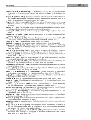 BIBLIOGRAFÍA
Flavell, J. H. y H. M. Wellman (1977), "Metamemory", en R. V. Kail y J. W. Hagen (eds.),
Perspectives on the development of memory and cognition, Hillsdale, N. J., Erlbaum, pp.
3-34.
Fulgini, A. (febrero, 1994), Academic Achievement and motivation among Asian-American
and European-American early adolescents, ponencia presentada en la reunión anual de la
Society for Research on Child Development, San Diego.
Fulgini, A. y H. Stevenson (1995), "Time-use and mathematics achievement among
American, Chinese, and Japanese high school students", en Child Development, núm. 66,
pp. 830-842.
Garber, H. (1988), The Milwaúkee project: Preventing mental retardation in children at-risk,
Washington, D. C, American Association on Mental Retardation.
Gardner, H. (1983), Frame of mind. The theory of múltiple intelligences, Nueva York, Basic
Books.
Gardner, H. y T. Hatch (1989), "Múltiple intelligences go to school", en Educational Re-
searcher, núm. 18, pp. 4-10.
Gibson, E. y N. Radar (1979), "Attention: The perceiver as performer", en G. Hale y M.
Lewis (eds.), Attention and cognitive development, Nueva York, Plenum, pp. 1-22.
Gould, S. J. (1981), The mismeasure ofman, Nueva York, Norton.
Guilford, J. P. (1967), The nature of human intelligence, Nueva York, McGraw-Hill.
Hagen, J. y G. Hale (1973), "The development of attention in children", en A. Pick (ed.),
Minnesota symposium on child psychology, vol. 7, Mineapolis, University of Minnesota
Press, pp. 117-140.
Hall, V. C. y D. B. Kaye (1980), "Early patterns of cognitive development", en Mono-
graphs ofthe Society for Research in Child Development, núm. 45 (2, serial núm. 184).
Harrison, J. (1985), "Functions of language attitudes in school settings", en Language in
Society, núm. 22, pp. 1-21.
Heath, S. B.(1983), Ways with words: Language, Ufe and work in communities and class-
rooms, Cambridge, Inglaterra, Cambridge University Press.
Hedges, L. y A. Nowell (1995), "Sex differences in mental test scores, variability and
numbers of high scoring individuáis", en Science, núm. 269, pp. 41-45.
Herrn8tein, R. y C. Murray (1994), The bell curve: Intelligence and class structure in América,
Nueva York, Free Press.
Hoch, J. (1985), "Remodeling oíd models of intelligence", en B.B. Wolman (ed.), Handbook
of intelligence, Nueva York, Wiley, pp. 267-300.
Hyde, J. S., E. Fennema y S. J. Lamon (1990), "Gender differences in mathematics
performance: A meta-analysis", en Psychological Bülletin, núm. 107, pp. 139-155.
Hyde , J. S. y M. Linn (1998), "Gender differences in Verbal Ability: A metaanalysis", en
Psychological Bülletin, núm. 104, pp. 53-69.
Jensen, A. R. (1973), Educability and group differences, Nueva York, Harper y Row.
Jones, L. (1984), "White-black achievement differences", en American Psychologist, núm.
39, pp. 1207-1213.
Kaufman, A. y N. Kaufman (1983), Kaufman Assessment Battery for Children: Administra-
tion and scoring manual, Circle Pines, Minn., American Guidance Service.
Keeney, T., S. Carnizzo y J. Flavell (1967), "Spontaneous and induced verbal rehearsal
in a recall task", en Child Development, núm. 38, pp. 953-966.
Keniston, A. y J. Flavell (1979), "A developmental study of intelligent retrieval", en Child
Development, núm. 50, pp. 1144-1152.
Kimball, M. (1989), "A new perspective on women's math achievement", en Psychological
Bülletin, núm. 105, pp. 198-214.
Kitnura, D. (1989), "Monthly fluctuations in sex hormones affect women's cognitive skills",
en Psychology Today, noviembre, pp. 63-66.
Kimura, D. (1992), "Sex differences in the brain", en Scientific American, septiembre, pp.
119-125.
Kopp, C.B. y R. B. McCall (1982), "Predicting later mental performance for normal, at-
risk and handicapped infants", en P. B. Baltes y O. G. Brim (eds.), Life-span development
and behavior, vol. 4, Nueva York, Academic Press.
Kreutzer, M. A., C. Leonard y J. H. Flavell (1975), "An interview study of children's
knowledge about memory", en Monographs of the Society for Research in Child Develop
ment, núm. 40 (1, serial núm. 159).
 