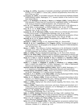 DESARROLLO COGNOSCITIVO
La Berge, D. (1975), "Acquisition of automatic processing in perceptual and associative
learning", en P. M. Rabbitt e I. Dornic (eds.), Attention and performance, Nueva York, Aca-
demic Press, pp. 50-64.
La Fontaine, H. (1987), At-risk children andyouth- The extra educational challenges oflimited
English-proficient students, Washington, D. C, Summer Institute of the Council of Chief
State School Officers.
Lazar, I., R. Darlington, H. Murray, J. Royce y A. Snipper (1982), "Lasting effects of
early education: A report from the Consortium for Longitudinal Studies", en Monographs
of the Society for Research in Child Development, núm. 47 (serial núm. 195).
Linn, M. y A. Peterson (1985), "Emergence and characterization of sex differences in
spatial ability: A meta-analysis", en Child Development, núm. 56, pp. 1479-1498.
Linn, M. C. y J. S. Hyde (1989), "Gender, mathematics, and science", en Educational
Researcher, núm. 18, pp. 17-19, 22-27.
Lummis, M. y H. W. Stevenson (1990), "Gender differences in beliefs and achievement:
A cross-cultural study", en Developmental Psychology, núm. 26, pp. 254-263.
Lyntton, H. y D. Rommey (1991), "Parents' sex-related differential socialization of boys
and girls: A meta-analysis", en Psychological Bulletin, núm. 109, pp. 267-296.
Maccoby, M. E. y C. N. Jacklin (1974), The psychology ofsex differences, Palo Alto, Calif.,
Standford University Press.
Macionis, J. (1991), Sociology, 3a. ed., Englewood Cliffs, N.J., Prentice-Hall.
McCall, R. B., M. I. Applebaum y P. S. Hogarty (1973), "Developmental changes in
mental performance", en Monographs of the Society for the Research in Child Development,
núm. 38 (serial núm. 150).
Meece, J. (1987), "The influence of school experiences on the development of gender
schemata", en L. Liben y M. Signorella (eds.), Chüdren's gender schemata (New Directions
for Child Development, San Francisco, Jossey-Bass, núm. 38, pp. 57-73.
Miller, P. (1993), Theories of developmental psychology, 3a. ed., Nueva York, Freeman.
Míller, P. y M. Weiss (1981), "Chüdren's attention allocation, understanding of attention and
performance on the incidental learning task", en Child Development, núm. 52, pp. 1183-1190.
Moely, B., S. Hart, L. Leal, K. Santulli, N. Koa, T. Johnson y L. Hamilton (1992),
"The teacher's role in facilitating memory and study strategy in the elementary school
classroom", en Child Development, núm. 63, pp. 653-672.
Mullís, I., J. Dossey, J. Campbell, C. Gentile, C. O'Sullivan y A. Latham (1994),
Report in BRIEF (nces Report Núm. 23-TR01), Washington, D.C., Office of Educational
Research and Improvement, U. S. Department of Education.
National Center for Educational Statistics (1994), Report in BRIEF, Washington, D. C,
U. S. Department of Education, Office of Educational Research and Improvement.
National Science Foundation (1990), Women and minorities in science and engineering,
(nsf 90-301), Washington, D. C, National Science Foundation.
Natriello, G., E. L. McDill y A. M. Pallas (1990), Schooling disadvantaged children, Racing
against catastrophe, Nueva York, Teachers College Press.
Nelson, K. y J. Hudson (1988), "Scripts and memory: Functional relationships in deve
lopment", en F. Weinert y M. Perlmutter (eds.), Memory Development: Universal changes
and individual changes, Hillsdale, N. J., Erlbaum, pp. 147-168.
Oakes, J. (1985), Keeping trach How schools structure inequálity, New Haven, Conn., Yale
University Press.
Oakes, J. (1990), "Opportunities, achievement, and choice: Women and minorities", en C.
Cazden (ed.), Review of research in education, vol. 16, Washington, D. C, American Educa
tional Research Association, pp. 153-222.
Odom, R. y R. Guzmán (1972), "Development of hierarchies of dimensional salience",
en Developmental Psychology, núm. 6, pp. 271-287.
Ogbu, J. (1978), Minority achievement and coste, San Diego, Calif., Academic Press.
Paris, S. y J. Jacobs (1984), "The benefits of informed instruction for children's reading
awareness and comprehension", en Child Development, núm. 55, pp. 2083-2093.
Paris, S. G., M. Y. Lipson y K. Wixon (1983), "Becoming a strategic reader", en Contem-
porary Educational Psychology, núm. 8, pp. 293-316.
Paris, S. G. y P. W. Winograd (1990), "How metacognition can promote academic learn
ing and instruction", en B. J. Jones y L. Idol (eds.), Dimensions of thinking and cognitive
instruction, Hillsdale, N. J., Erlbaum, pp. 15-51.
 