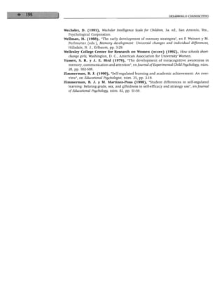 DESARROLLO COGNOSCITIVO
Wechsler, D. (1991), Wechsler Intelligence Scale for Children, 3a. ed., San Antonio, Tex.,
Psychological Corporation.
Wellman, H. (1988), "The early development of memory strategies", en F. Weinert y M.
Perlmutter (eds.), Memory development: Universal changes and individual differences,
Hillsdale, N. J., Erlbaum, pp. 3-29.
Wellesley College Center for Research on Women (wccrw) (1992), How schools short-
change girls, Washington, D. C, American Association for University Women.
Yussen, S. R. y J. E. Bird (1979), "The development of metacognitive awareness in
memory, communication and attention", enjournal ofExperimental ChildPsychology, núm.
28, pp. 502-508.
Zimmerman, B. J. (1990), "Self-regulated learning and academic achievement: An over-
view", en Educationál Psychologist, núm. 25, pp. 3-18.
Zimmerman, B. J. y M. Martínez-Pons (1990), "Student differences in self-regulated
learning: Relating grade, sex, and giftedness to self-efflcacy and strategy use", en Joumal
of Educationál Psychology, núm. 82, pp. 51-59.
 