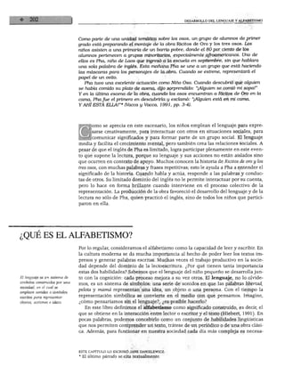 DESARROLLO DEL LENGUAJE Y ALFABETISMO
Como parte de una unidad temática sobre los osos, un grupo de alumnos de primer
grado está preparando el montaje de la obra Ricitos de Oro y los tres osos. Los
niños asisten a una primaria de un barrio pobre, donde el 80 por ciento de los
alumnos pertenecen a grupos minoritarios, especialmente afroamericanos. Uno de
ellos es Pha, niño de Laos que ingresó a la escuela en septiembre, sin que hablara
una sola palabra de inglés. Esta mañana Pha se une a un grupo que está haciendo
las máscaras para los personajes de la obra. Cuando se estrene, representará el
papel de un osito.
Pha tuvo una excelente actuación como Niño Oso. Cuando descubrió que alguien
se había comido su plato de avena, dijo sorprendido: "¡Alguien se comió mi sopa!"
Y en la última escena de la obra, cuando los osos encuentran a Ricitos de Oro en la
cama, Pha fue el primero en descubrirla y exclamó: "¡Alguien está en mi cama,
Y AHÍ ESTÁ ELLA!"* (Vacca y Vacca, 1991, pp. 3-4).
orno se aprecia en este escenario, los niños emplean el lenguaje para expre
sarse creativamente, para interactuar con otros en situaciones sociales, para
comunicar significados y para formar parte de un grupo social. El lenguaje
media y facilita el crecimiento mental, pero también crea las relaciones sociales. A
pesar de que el inglés de Pha es limitado, logra participar plenamente en este even
to que supone la lectura, porque su lenguaje y sus acciones no están aislados sino
que ocurren en contexto de apoyo. Muchos conocen la historia de Ricitos de oro y los
tres osos, con muchas palabras y frases repetitivas; esto le ayuda a Pha a entender el
significado de la historia. Cuando habla y actúa, responde a las palabras y conduc
tas de otros. Su limitado dominio del inglés no le permite interactuar por su cuenta,
pero lo hace en forma brillante cuando interviene en el proceso colectivo de la
representación. La producción de la obra favoreció el desarrollo del lenguaje y de la
lectura no sólo de Pha, quien practicó el inglés, sino de todos los niños que partici
paron en ella.
¿QUÉ ES EL ALFABETISMO?
símbolos construidos por una
sociedad, en el cual se
emplean sonidos o símbolos
escritos para representar
objetos, acciones e ideas.
Por lo regular, consideramos el alfabetismo como la capacidad de leer y escribir. En
la cultura moderna se da mucha importancia al hecho de poder leer los textos im
presos y generar palabras escritas. Muchas veces el trabajo productivo en la socie
dad depende del dominio de la lectoescritura. ¿Por qué tienen tanta importancia
estas dos habilidades? Sabemos que el lenguaje del niño pequeño se desarrolla jun
to con la cognición: cada proceso mejora a su vez otros. El lenguaje, no lo olvide
mos, es un sistema de símbolos: una serie de sonidos en que las palabras libertad,
pelota y mamá representan una idea, un objeto o una persona. Con el tiempo la
representación simbólica se convierte en el medio con que pensamos. Imagine,
¿cómo pensaríamos sin el lenguaje?, ¿es posible hacerlo?
En este libro definimos el alfabetismo como significado construido, es decir, el
que se obtiene en la interacción entre lector o escritor y el texto (Hiebert, 1991). En
pocas palabras, podemos concebirlo como un conjunto de habilidades lingüísticas
que nos permiten comprender un texto, trátese de un periódico o de una obra clási
ca. Además, para funcionar en nuestra sociedad cada día más compleja es necesa-
ESTE CAPITULO LO ESCRIBIÓ JANE DANIELEWICZ.
* El último párrafo se cita textualmente.
 