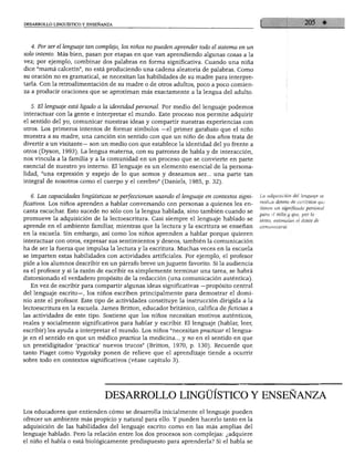 DESARROLLO LINGÜÍSTICO Y ENSEÑANZA
4. Por ser el lenguaje tan complejo, los niños no pueden aprender todo el sistema en un
solo intento. Más bien, pasan por etapas en que van aprendiendo algunas cosas a la
vez; por ejemplo, combinar dos palabras en forma significativa. Cuando una niña
dice "mamá calcetín", no está produciendo una cadena aleatoria de palabras. Como
su oración no es gramatical, se necesitan las habilidades de su madre para interpre
tarla. Con la retroalimentación de su madre o de otros adultos, poco a poco comien
za a producir oraciones que se aproximan más exactamente a la lengua del adulto.
5. El lenguaje está ligado a la identidad personal. Por medio del lenguaje podemos
interactuar con la gente e interpretar el mundo. Este proceso nos permite adquirir
el sentido del yo, comunicar nuestras ideas y compartir nuestras experiencias con
otros. Los primeros intentos de formar símbolos —el primer garabato que el niño
muestra a su madre, una canción sin sentido con que un niño de dos años trata de
divertir a un visitante— son un medio con que establece la identidad del yo frente a
otros (Dyson, 1993). La lengua materna, con su patrones de habla y de interacción,
nos vincula a la familia y a la comunidad en un proceso que se convierte en parte
esencial de nuestro yo interno. El lenguaje es un elemento esencial de la persona
lidad, "una expresión y espejo de lo que somos y deseamos ser... una parte tan
integral de nosotros como el cuerpo y el cerebro" (Daniels, 1985, p. 32).
6. Las capacidades lingüísticas se perfeccionan usando el lenguaje en contextos signi
ficativos. Los niños aprenden a hablar conversando con personas a quienes les en
canta escuchar. Esto sucede no sólo con la lengua hablada, sino también cuando se
promueve la adquisición de la lectoescritura. Casi siempre el lenguaje hablado se
aprende en el ambiente familiar, mientras que la lectura y la escritura se enseñan
en la escuela. Sin embargo, así como los niños aprenden a hablar porque quieren
interactuar con otros, expresar sus sentimientos y deseos, también la comunicación
ha de ser la fuerza que impulsa la lectura y la escritura. Muchas veces en la escuela
se imparten estas habilidades con actividades artificiales. Por ejemplo, el profesor
pide a los alumnos describir en un párrafo breve un juguete favorito. Si la audiencia
es el profesor y si la razón de escribir es simplemente terminar una tarea, se habrá
distorsionado el verdadero propósito de la redacción (una comunicación auténtica).
En vez de escribir para compartir algunas ideas significativas —propósito central
del lenguaje escrito—, los niños escriben principalmente para demostrar el domi
nio ante el profesor. Este tipo de actividades constituye la instrucción dirigida a la
lectoescritura en la escuela. James Britton, educador británico, califica de ficticias a
las actividades de este tipo. Sostiene que los niños necesitan motivos auténticos,
reales y socialmente significativos para hablar y escribir. El lenguaje (hablar, leer,
escribir) les ayuda a interpretar el mundo. Los niños "necesitan practicar el lengua
je en el sentido en que un médico practica la medicina... y no en el sentido en que
un prestidigitador 'practica' nuevos trucos" (Britton, 1970, p. 130). Recuerde que
tanto Piaget como Vygotsky ponen de relieve que el aprendizaje tiende a ocurrir
sobre todo en contextos significativos (véase capítulo 3).
La adquisición del lenguaje se
realiza dentro de contextos que
tienen un significado personal
para el niño y que, por lo
tanto, estimulan el deseo de
comunicarse.
DESARROLLO LINGÜÍSTICO Y ENSEÑANZA
jos educadores que entienden cómo se desarrolla inicialmente el lenguaje pueden
ofrecer un ambiente más propicio y natural para ello. Y pueden hacerlo tanto en la
adquisición de las habilidades del lenguaje escrito como en las más amplias del
lenguaje hablado. Pero la relación entre los dos procesos son complejas: ¿adquiere
el niño el habla o está biológicamente predispuesto para aprenderla? Si el habla se
 