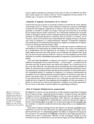 DESARROLLO DEL LENGUAJE Y ALFABETISMO
Cuarto, desde la perspectiva contextúa! vimos cómo el niño y el ambiente son flexi
bles y están sujetos a un cambio continuo. Al leer la siguiente sección, piense en el
enfoque que, a su juicio, sea el más satisfactorio.
¿Depende el lenguaje enteramente de la crianza?
Convencidos de que la mente es una hoja en blanco al momento de nacer, algunos
conductistas como B. F. Skinner (1957) atribuyen totalmente a factores ambientales
el desarrollo del lenguaje. Depende de la forma en que los adultos críen al niño a
aprender, a entender y a hablar una lengua. Dado que las estructuras y los sonidos
de las lenguas ofrecen tantas variaciones, los conductistas sostienen- que no puede
existir un programa mental innato lo bastante general para permitirles a los niños
aprender sin dificultad idiomas tan distintos como el swahili y el francés. Por el
contrario, están convencidos de que el aprendizaje del lenguaje se basa en mecanis
mos como la imitación y el condicionamiento operante. El desarrollo lingüístico
está moldeado por los reforzamientos positivos y negativos causados por la respues
ta ante los estímulos externos (Staats, 1968).
He aquí un posible escenario conductista: un niño que empieza a balbucear po
dría producir una amplia gama de sonidos aleatorios. Poco a poco van disminuyen
do y moldeándose con las respuestas de los adultos. Por ejemplo, los padres de
habla inglesa reaccionan de modo positivo ante el balbuceo de sonidos como da da
da y ma ma ma ma por razones evidentes. Así pues, la teoría establece que los niños
aprenden los sonidos y las palabras apropiadas en respuesta al reforzamiento de sus
padres.
¿Pero qué decir de aprender a construir una oración o a expresar alegría en las
palabras? Exceptuadas unas cuantas fórmulas —"¿Cómo estás?"—, la mayoría de las
oraciones que dice la gente tienen una estructura original. En el transcurso de un
día, sería muy difícil que dos personas usaran exactamente las mismas palabras al
hablar. El reforzamiento no explica el hecho de que los hablantes produzcan oracio
nes originales que nunca antes han sido dichas ni escuchadas. Un niño podría apren
der las palabras pelota e ir mediante la imitación y el constante reforzamiento de
sus padres; pero el condicionamiento no puede explicar el momento en que dice "Ir
pelota" (que quiere decir "Ve y trae la pelota" o "Voy a ir y traer la pelota") o "pelota
ir" (que quiere decir "¡Mira la pelota que se va!"). Ante todo, un niño nunca oirá a un
progenitor decir ninguna de esas oraciones de dos palabras. El niño que produce "Ir
pelota" se encuentra en el proceso de aprender a construir una oración gramatical.
Pero la teoría conductista no puede explicar ese aprendizaje inductivo.
Según los conductistas, el
lenguaje es un fenómeno
aprendido que se basa en el
condicionamiento operante
dentro de las culturas; según
los maduracionistas, es el
desarrollo de un programa
biológico que todos estamos
"condicionados" para aprender.
¿Está el lenguaje biológicamente programado?
Sin importar la cultura a la que pertenezca, el niño empieza a aprender el lenguaje
hacia el mismo tiempo —entre los 18 y los 28 meses— en todo el mundo. En opinión
de algunos teóricos, la maduración biológica es la única forma de explicar tal regu
laridad en el inicio del lenguaje (Lenneberg, 1967). Más aún, las lenguas constitu
yen un sistema extremadamente complicado que consta de conjuntos de reglas co
munes e interrelacionadas. No se sabe con certeza cómo logra el niño aprender algo
tan complejo, en especial cuando las estructuras subyacentes no se enseñan direc
tamente.
Hasta ahora ninguna investigación ha descubierto con absoluta seguridad el pro
cedimiento con que los niños descubren las reglas gramaticales. Por tanto, los lin
güistas piensan que un componente genético les ofrece un fragmento de la gramá
tica necesaria. Si la gramática es congénita, entonces no hace más que activarse a
medida que el niño va madurando. Además, no sólo el lenguaje emerge en cierto
momento, sino que se desarrolla en una secuencia regular con hitos observables. Se
 