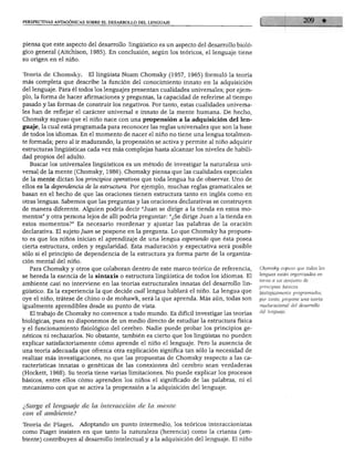 PERSPECTIVAS ANTAGÓNICAS SOBRE EL DESARROLLO DEL LENGUAJE
piensa que este aspecto del desarrollo lingüístico es un aspecto del desarrollo bioló
gico general (Aitchison, 1985). En conclusión, según los teóricos, el lenguaje tiene
su origen en el niño.
Teoría de Chomsky. El lingüista Noam Chomsky (1957, 1965) formuló la teoría
más completa que describe la función del conocimiento innato en la adquisición
del lenguaje. Para él todos los lenguajes presentan cualidades universales; por ejem
plo, la forma de hacer afirmaciones y preguntas, la capacidad de referirse al tiempo
pasado y las formas de construir los negativos. Por tanto, estas cualidades universa
les han de reflejar el carácter universal e innato de la mente humana. De hecho,
Chomsky supuso que el niño nace con una propensión a la adquisición del len
guaje, la cual está programada para reconocer las reglas universales que son la base
de todos los idiomas. En el momento de nacer el niño no tiene una lengua totalmen
te formada; pero al ir madurando, la propensión se activa y permite al niño adquirir
estructuras lingüísticas cada vez más complejas hasta alcanzar los niveles de habili
dad propios del adulto.
Buscar los universales lingüísticos es un método de investigar la naturaleza uni
versal de la mente (Chomsky, 1986). Chomsky piensa que las cualidades especiales
de la mente dictan los principios operativos que toda lengua ha de observar. Uno de
ellos es la dependencia de la estructura. Por ejemplo, muchas reglas gramaticales se
basan en el hecho de que las oraciones tienen estructura tanto en inglés como en
otras lenguas. Sabemos que las preguntas y las oraciones declarativas se construyen
de manera diferente. Alguien podría decir "Juan se dirige a la tienda en estos mo
mentos" y otra persona lejos de allí podría preguntar: "¿Se dirige Juan a la tienda en
estos momentos?" Es necesario reordenar y ajustar las palabras de la oración
declarativa. El sujeto Juan se pospone en la pregunta. Lo que Chomsky ha propues
to es que los niños inician el aprendizaje de una lengua esperando que ésta posea
cierta estructura, orden y regularidad. Esta maduración y expectativa será posible
sólo si el principio de dependencia de la estructura ya forma parte de la organiza
ción mental del niño.
Para Chomsky y otros que colaboran dentro de este marco teórico de referencia,
se hereda la esencia de la sintaxis o estructura lingüística de todos los idiomas. El
ambiente casi no interviene en las teorías estructurales innatas del desarrollo lin
güístico. Es la experiencia la que decide cuál lengua hablará el niño. La lengua que
oye el niño, trátese de chino o de mohawk, será la que aprenda. Más aún, todas son
igualmente aprendibles desde su punto de vista.
El trabajo de Chomsky no convence a todo mundo. Es difícil investigar las teorías
biológicas, pues no disponemos de un medio directo de estudiar la estructura física
y el funcionamiento fisiológico del cerebro. Nadie puede probar los principios ge
néticos ni rechazarlos. No obstante, también es cierto que los lingüistas no pueden
explicar satisfactoriamente cómo aprende el niño el lenguaje. Pero la ausencia de
una teoría adecuada que ofrezca otra explicación significa tan sólo la necesidad de
realizar más investigaciones, no que las propuestas de Chomsky respecto a las ca
racterísticas innatas o genéticas de las conexiones del cerebro sean verdaderas
(Hockett, 1968). Su teoría tiene varias limitaciones. No puede explicar los procesos
básicos, entre ellos cómo aprenden los niños el significado de las palabras, ni el
mecanismo con que se activa la propensión a la adquisición del lenguaje.
Chomsky supuso que todas las
lenguas están organizadas en
torno a un conjunto de
principios básicos
biológicamente programados;
por tanto, propone una teoría
maduracionál del desarrollo
del lenguaje.
¿Surge el lenguaje de la interacción de la mente
con él ambiente?
Teoría de Piaget. Adoptando un punto intermedio, los teóricos interaccionistas
como Piaget insisten en que tanto la naturaleza (herencia) como la crianza (am
biente) contribuyen al desarrollo intelectual y a la adquisición del lenguaje. El niño
 