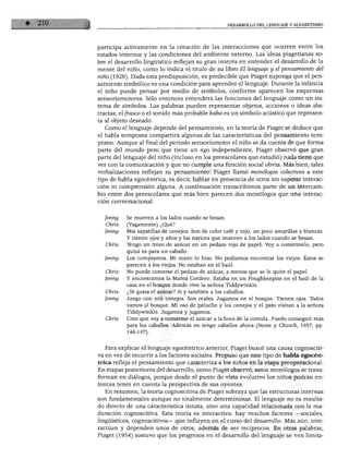 DESARROLLO DEL LENGUAJE Y ALFABETISMO
participa activamente en la creación de las interacciones que ocurren entre los
estados internos y las condiciones del ambiente externo. Las ideas piagetianas so
bre el desarrollo lingüístico reflejan su gran interés en entender el desarrollo de la
mente del niño, como lo indica el título de su libro El lenguaje y el pensamiento del
niño (1926). Dada esta predisposición, es predecible que Piaget suponga que el pen
samiento simbólico es una condición para aprender el lenguaje. Durante la infancia
el niño puede pensar por medio de símbolos, conforme aparecen los esquemas
sensoriomotores. Sólo entonces entenderá las funciones del lenguaje como un sis
tema de símbolos. Las palabras pueden representar objetos, acciones o ideas abs
tractas; el frasco o el sonido más probable baba es un símbolo acústico que represen
ta al objeto deseado.
Como el lenguaje depende del pensamiento, en la teoría de Piaget se deduce que
el habla temprana compartirá algunas de las características del pensamiento tem
prano. Aunque al final del periodo sensoriomotor el niño se da cuenta de que forma
parte del mundo pero que tiene un ego independiente, Piaget observó que gran
parte del lenguaje del niño (incluso en los preescolares que estudió) nada tiene que
ver con la comunicación y que no cumple una función social obvia. Más bien, tales
verbalizaciones reflejan su pensamiento. Piaget llamó monólogos colectivos a este
tipo de habla egocéntrica, es decir, hablar en presencia de otros sin esperar interac
ción ni comprensión alguna. A continuación transcribimos parte de un intercam
bio entre dos preescolares que más bien parecen dos monólogos que una interac
ción conversacional.
Jenny: Se mueven a los lados cuando se besan.
Chris: (Vagamente) ¿Qué?
Jenny: Mis zapatillas de conejos. Son de color café y rojo, un poco amarillas y blancas.
Y tienen ojos y años y las narices que mueven a los lados cuando se besan.
Chris: Tengo un trozo de azúcar en un pedazo rojo de papel. Voy a comérmelo, pero
quizá es para un caballo.
Jenny: Los compramos. Mi mami lo hizo. No podíamos encontrar los viejos. Éstos se
parecen a los viejos. No estaban en el baúl.
Chris: No puede comerse el pedazo de azúcar, a menos que se le quite el papel.
Jenny: Y encontramos la Mamá Cordero. Estaba en un Poughkeepsie en el baúl de la
casa en el bosque donde vive la señora Tiddywinkle.
Chris: ¿Te gusta el azúcar? Sí y también a los caballos.
Jenny: Juego con mis conejos. Son reales. Jugamos en el bosque. Tienen ojos. Todos
vamos al bosque. Mi oso de peluche y los conejos y el pato visitan a la señora
Tiddywinkle. Jugamos y jugamos.
Chris: Creo que voy a comerme el azúcar a la hora de la comida. Puedo conseguir más
para los caballos. Además no tengo caballos ahora (Stone y Church, 1957, pp.
146-147).
Para explicar el lenguaje egocéntrico anterior, Piaget buscó una causa cognosciti
va en vez de recurrir a los factores sociales. Propuso que este tipo de habla egocén
trica refleja el pensamiento que caracteriza a los niños en la etapa preoperacional.
En etapas posteriores del desarrollo, como Piaget observó, estos monólogos se trans
forman en diálogos, porque desde el punto de vista evolutivo los niños podrán en
tonces tener en cuenta la perspectiva de sus oyentes.
En resumen, la teoría cognoscitiva de Piaget subraya que las estructuras internas
son fundamentales aunque no totalmente deterministas. El lenguaje no es resulta
do directo de una característica innata, sino una capacidad relacionada con la ma
duración cognoscitiva. Esta teoría es interactiva: hay muchos factores —sociales,
lingüísticos, cognoscitivos— que influyen en el curso del desarrollo. Más aún, inte-
ractúan y dependen unos de otros, además de ser recíprocos. En otras palabras,
Piaget (1954) sostuvo que los progresos en el desarrollo del lenguaje se ven limita-
 