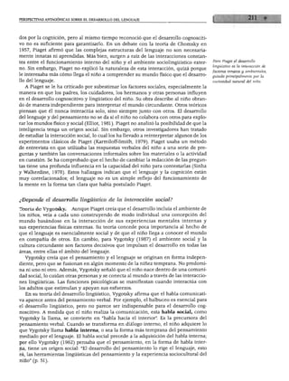 RSPECnVAS ANTAGÓNICAS SOBRE EL DESARROLLO DEL LENGUAJE
dos por la cognición, pero al mismo tiempo reconoció que el desarrollo cognosciti
vo no es suficiente para garantizarlo. En un debate con la teoría de Chomsky en
1957, Piaget afirmó que las complejas estructuras del lenguaje no son necesaria
mente innatas ni aprendidas. Más bien, surgen a raíz de las interacciones constan
tes entre el funcionamiento interno del niño y el ambiente sociolingüístico exter
no. Sin embargo, Piaget no explicó la naturaleza de esta interacción, quizá porque
le interesaba más cómo llega el niño a comprender su mundo físico que el desarro
llo del lenguaje.
A Piaget se le ha criticado por subestimar los factores sociales, especialmente la
manera en que los padres, los cuidadores, los hermanos y otras personas influyen
en el desarrollo cognoscitivo y lingüístico del niño. Su obra describe al niño obran
do de manera independiente para interpretar el mundo circundante. Otros teóricos
piensan que él nunca interactúa solo, sino siempre junto con otros. El desarrollo
del lenguaje y del pensamiento no se da si el niño no colabora con otros para explo
rar los mundos físico y social (Elliot, 1981). Piaget no analizó la posibilidad de que la
inteligencia tenga un origen social. Sin embargo, otros investigadores han tratado
de estudiar la interacción social, lo cual los ha llevado a reinterpretar algunos de los
experimentos clásicos de Piaget (Karmiloff-Smith, 1979). Piaget usaba un método
de entrevista en que utilizaba las respuestas verbales del niño a una serie de pre
guntas y también las conversaciones informales sobre los materiales o la actividad
en cuestión. Se ha comprobado que el hecho de cambiar la redacción de las pregun
tas tiene una profunda influencia en la capacidad del niño para contestarlas (Sinha
y Walkerdine, 1978). Estos hallazgos indican que el lenguaje y la cognición están
muy correlacionados; el lenguaje no es un simple reflejo del funcionamiento de
la mente en la forma tan clara que había postulado Piaget.
¿Depende el desarrollo lingüístico de la interacción social?
Teoría de Vygotsky. Aunque Piaget creía que el desarrollo incluía el ambiente de
los niños, veía a cada uno construyendo de modo individual una concepción del
mundo basándose en la interacción de sus experiencias mentales internas y
sus experiencias físicas externas. Su teoría concede poca importancia al hecho de
que el lenguaje es esencialmente social y de que el niño llega a conocer el mundo
en compañía de otros. En cambio, para Vygotsky (1987) el ambiente social y la
cultura circundante son factores decisivos que impulsan el desarrollo en todas las
áreas, entre ellas el ámbito del lenguaje.
Vygotsky creía que el pensamiento y el lenguaje se originan en forma indepen
diente, pero que se fusionan en algún momento de la niñez temprana. No predomi
na ni uno ni otro. Además, Vygotsky señaló que el niño nace dentro de una comuni
dad social, lo cuidan otras personas y se conecta al mundo a través de las interaccio
nes lingüísticas. Las funciones psicológicas se manifiestan cuando interactúa con
los adultos que estimulan y apoyan sus esfuerzos.
En su teoría del desarrollo lingüístico, Vygotsky afirma que el habla comunicati
va aparece antes del pensamiento verbal. Por ejemplo, el balbuceo es esencial para
el desarrollo lingüístico, pero no parece ser indispensable para el desarrollo cog
noscitivo. A medida que el niño realiza la comunicación, esta habla social, como
Vygotsky la llama, se convierte en "habla hacia el interior". Es la precursora del
pensamiento verbal. Cuando se transforma en diálogo interno, el niño adquiere lo
que Vygotsky llama habla interna, o sea la forma más temprana del pensamiento
mediado por el lenguaje. El habla social precede a la adquisición del habla interna;
por ello Vygotsky (1962) pensaba que el pensamiento, en la forma de habla inter
na, tiene un origen social: "El desarrollo del pensamiento lo rige el lenguaje, esto
eé, las herramientas lingüísticas del pensamiento y la experiencia sociocultural del
niño" (p. 51).
Para Piaget él desarrollo
lingüístico es la interacción de
factores innatos y ambientales,
guiada principalmente por la
curiosidad natural del niño.
 