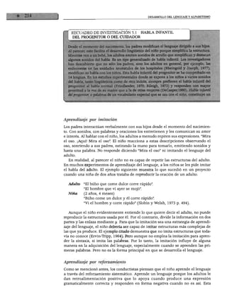 DESARROLLO DEL LENGUAJE Y ALFABETISMO
RECUADRO DE INVESTIGACIÓN 5.1 HABLA INFANTIL
DEL PROGENITOR O DEL CUIDADOR
Desde el momento del nacimiento, los padres modifican el lenguaje dirigido a sus hijos.
Al parecer, esto facilita el desarrollo lingüístico del niño porque simplifica la estructura.
Mientras ven a un bebé, los adultos emiten sonidos de arrullo que simplifican y destacan
algunos sonidos del habla. Es un tipo generalizado de habla infantil. Los investigadores
han descubierto que no sólo los padres, sino los adultos en general, por ejemplo, las
enfermeras en las unidades neonatales de los hospitales (Rheingold y Joseph, 1977),
modifican su habla con los niños. Esta habla infantil del progenitor se ha comprobado en
14 lenguas. En los estudios experimentales donde se expone a los niños a varios sonidos
del habla, tanto lingüísticos como de otra índole, siempre prefieren el habla infantil del
progenitor al habla normal (Friedlander, 1970; Rileigh, 1973) y responden con mayor
prontitud a la voz de su madre que a la de otras mujeres (DeCasper,1980). Habla infantil
' ú progenitor, o palabras de un vocabulario especial que se usa con el niño, constituye un
Aprendizaje por imitación
Los padres interactúan verbalmente con sus hijos desde el momento del nacimien
to. Con sonidos, con palabras y oraciones los entretienen y les comunican su amor
e interés. Al hablar con el niño, los adultos a menudo repiten sus expresiones. "Mira
el oso. ¡Aquí! Mira el oso". El niño reacciona a estas descripciones observando el
oso, sonriendo a sus padres, estirando la mano para tomarlo, emitiendo sonidos y
hasta una palabra. No responde diciendo "Mira el oso" ni imitando el lenguaje del
adulto.
En realidad, al parecer el niño no es capaz de repetir las estructuras del adulto.
En muchos experimentos de aprendizaje del lenguaje, a los niños se les pide imitar
el habla del adulto. El ejemplo siguiente muestra lo que sucedió en un proyecto
cuando una niña de dos años trataba de reproducir la oración de un adulto.
Adulto "El buho que come dulce corre rápido".
"El hombre que vi ayer se mojó".
Niña (2 años, 4 meses)
"Buho come un dulce y él corre rápido".
"Vi el hombre y corre rápido" (Slobin y Welsh, 1973 p. 494).
Aunque el niño evidentemente entiende lo que quiere decir el adulto, no puede
reproducir la estructura usada por él. Por el contrario, divide la información en dos
partes y las enlaza mediante y. Para que la imitación sea una estrategia de aprendi
zaje del lenguaje, el niño debería ser capaz de imitar estructuras más complejas de
las que ya produce. El ejemplo citado demuestra que no imita estructuras que toda
vía no conoce (Ervin-Tripp, 1964). Pero aunque no emplea la imitación para apren
der la sintaxis, sí imita las palabras. Por lo tanto, la imitación influye de alguna
manera en la adquisición del lenguaje, especialmente cuando se aprenden las pri
meras palabras. Pero no es la forma principal en que se desarrolla el lenguaje.
Aprendizaje por reforzamiento
Como se mencionó antes, los conductistas piensan que el niño aprende el lenguaje
a través del reforzamiento sistemático. Aprende un lenguaje porque los adultos le
dan retroalimentación positiva que lo apoya cuando produce una expresión
gramaticalmente correcta y responden en forma negativa cuando no es así. Esta
 