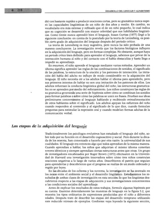 DESARROLLO DEL LENGUAJE Y ALFABETISMO
dio con bastante rapidez a producir oraciones cortas, pero su gramática nunca supe
ró las capacidades lingüísticas de un niño de dos años y medio. En cambio, su
vocabulario era más extenso y refinado que el de un niño pequeño, lo cual indica
que su cognición se desarrolló con mayor celeridad que sus habilidades lingüísti
cas. Como Genie nunca aprendió bien el lenguaje, Susan Curtiss (1977) llegó a la
siguiente conclusión: en contra de lo postulado por la teoría de Lenneberg, es posi
ble cierto grado de adquisición del lenguaje después del periodo crítico.
La teoría de Lenneberg es muy sugestiva, pero nunca ha sido probada de una
manera concluyente. La investigación revela que los factores biológicos influyen
en la adquisición del lenguaje, pero en formas complejas. No obstante, aunque haya
un periodo crítico bien definido para aprender el lenguaje, sabemos que privar de la
interacción humana al niño y del contacto con el habla obstaculiza y hasta llega a
impedir su aprendizaje.
En resumen, el niño aprende el lenguaje mediante varios métodos. Aprender un
idioma significa aprender las reglas de las combinaciones de sonidos, el significado
de las palabras, la estructura de la oración y los patrones de interacción. La imita
ción del habla del adulto no influye de modo considerable en la adquisición del
lenguaje. El niño necesita oír a los adultos hablar el idioma para aprenderlo, pero
sus primeros intentos de hablar no son una imitación de los patrones de ellos. Los
adultos refuerzan la conducta lingüística global del niño; las estructuras gramatica
les no se aprenden por medio del reforzamiento. Los niños construyen las reglas de
su gramática generando una serie de hipótesis sobre cómo se combinan los sonidos
para formar palabras o sobre cómo las palabras se unen en frases. Prueban sus ideas
preliminares concernientes al lenguaje hablando y recibiendo retroalimentación
de otros hablantes sobre el significado. Los adultos apoyan los esfuerzos del niño
cuando responden al contenido y al significado de lo que dice, cuando formulan
preguntas para estimular la expresión oral y cuando modelan formas adultas de la
comunicación verbal.
Las etapas de la adquisición del lenguaje
Tradicionalmente los psicólogos evolutivos han estudiado el lenguaje del niño, so
bre todo por su función en el desarrollo cognoscitivo y social. Pero durante la déca
da de los sesenta, han comenzado a hacerlo por otra razón: la universalidad de sus
cualidades. El lenguaje era entonces algo que todos aprendían de la misma manera.
Cuando aprendían a hablar, los niños que adquirían el mismo idioma cometían
errores idénticos y siempre aprendían ciertas estructuras antes que otras. Un grupo
de investigadores encabezados por Roger Brown (1973) efectuaron en la Universi
dad de Harvard una investigación innovadora sobre cómo tres niños construían
oraciones negativas a lo largo de varios años. Describieron el patrón que seguían
para aprenderlas y descubrieron que el progreso se realiza de un modo ordenado y
regido por leyes.
En las décadas de los ochenta y los noventa, la investigación se ha centrado en
los nexos entre el ambiente social y el desarrollo lingüístico. Estudiaremos los re
sultados de ambas clases de investigación en esta sección: lo que los lingüistas des
cubrieron respecto a las etapas de adquisición y sus investigaciones concernientes
a las condiciones sociales del aprendizaje.
Antes de explicar los resultados de estos trabajos, formule algunas hipótesis por
su cuenta. Examine detenidamente las muestras de lenguaje en la figura 5.2, que
muestra los tipos ordinarios de expresiones producidas por el niño a diferentes
edades. Después trate de describir las etapas del desarrollo temprano utilizando
este reducido número de ejemplos. Conforme vaya leyendo la siguiente sección,
 