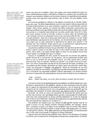 DESARROLLO DEL LENGUAJE Y ALFABETISMO
Hacia 1 año de edad, el niño
comienza a manifestar el
pensamiento representacional
en el uso de palabras aisladas
como pelota, dada y mamá.
La eficacia con que los niños
pequeños se comunican
depende de la disposición y de
la habilidad con que los
adultos interpreten sus
expresiones y emitan las
respuestas apropiadas.
emitir una parte de la palabra /zapa/ por zapato; pero estos sonidos los usan con
tanta uniformidad para pedir o identificar el objeto en cuestión que los adultos las
aceptan como palabras. Debido a un frecuente contacto con expresiones sincopadas,
pueden tratar una expresión más extensa como si fuera una sola palabra, como
todoido.
Las primeras palabras se refieren a los objetos concretos de su mundo: pelota,
papa, gato, jugo. No debe sorprendernos, pues en esta edad el niño se encuentra en
la etapa sensoriomotora en la cual comienza a aparecer el conocimiento concreto
(Piaget, 1952) (véase capítulo 3). Cuando los niños comienzan a pronunciar sus
primeras palabras ya han aprendido la permanencia de los objetos. Saben que, cuando
una pelota se va rodando hasta detrás de una silla, puede estar fuera de la vista,
pero existe aunque la silla la esconda. Conocen un poco sobre las herramientas
—por ejemplo, acercan la cobija para tomar el oso que está arriba de ella— y sobre
el juego simbólico: usan una cuchara para darle puré de manzana a su oso. Todas
estas habilidades (permanencia de los objetos, uso de herramientas y juego simbó
lico) exigen que el niño represente la experiencia de alguna otra manera. Y las
palabras son esos símbolos. Piaget sostuvo que el pensamiento representacional
es una condición importante para el desarrollo del lenguaje.
Las primeras palabras incluyen las que describen las experiencias del niño o sus
deseos: caliente cuando ve un plato de sopa o más cuando termina de comer una
galleta. Decir adiós y al mismo tiempo agitar la mano es una palabra inicial muy
común ligada a un evento más que a un objeto.
Aunque el vocabulario del niño conste de menos de una docena de palabras,
puede servirse de la entonación, de los gestos y de las expresiones faciales para
darle a una el sentido de una oración entera. Un niño puede decir camión
para decirnos "Hay un camión", "denme un camión" o "el camión corre en la carre
tera". Los niños comprenden muchas de las funciones de las frases completas; con
una palabra pueden saludar, identificar un objeto, hacer una petición o pedir algo,
emitir una propuesta o formular una pregunta. Tratan de transmitir en una sola
palabra el sentido de una oración. Los adultos le ayudan interpretando sus expresio
nes y realizando las respuestas verbales y físicas apropiadas. Los adultos pueden
favorecer el desarrollo del niño mediante interacciones verbales como la siguiente.
Niño: ¡Cuchara!
Adulto: ¡Abajo! Cayó abajo, ¿no es así? ¿Hizo un ruido la cuchara? ¡Eso fue fuerte!
A los pocos meses de pronunciar sus primeras palabras, los niños comienzan a com
binarlas en expresiones de dos palabras. Aunque se dan variaciones entre los niños,
por lo regular las expresiones de dos palabras aparecen a los 18 meses de edad. La
transición de las combinaciones de una a dos palabras resulta tan predecible que los
psicólogos han postulado un límite cognoscitivo que explica la fase de dos palabras.
Recuerde: los niños no tratan de reproducir las oraciones del adulto que son
mucho más extensas, sino que simplemente quieren comunicarse. En cierto modo,
cada niño está construyendo su propio sistema basándose en el tipo de lenguaje
que recibe de otros hablantes. Examine detenidamente las expresiones del niño de
dos años Kendall que aparecen en la figura 5.3.
Dos palabras son mejores que una, porque el niño puede realizar más de un
papel o acción a la vez. Existen muchas variantes posibles. Por ejemplo, "Dame
bici" o nombrar al sujeto y al objeto es tan probable como lo inverso "Bici dame".
Otro niño puede mencionar el objeto y luego el lugar "Almohada aquí" o lo contra
rio "Allí perrito" (Braine, 1976). Estos patrones son impredecibles, lo cual demuestra
que el niño está construyendo el lenguaje en forma individual.
Algunas veces las frases de dos palabras como "Mami ir" se asemejan a la sintaxis
del adulto, pero la mayoría de los lingüistas rechazan esta interpretación. La flexíbi-
 