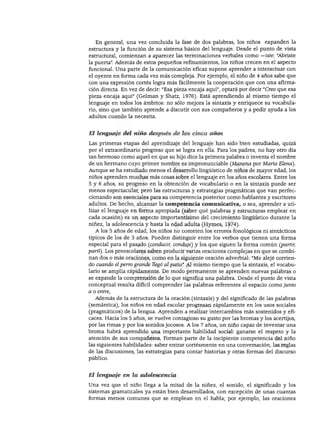 DESARROLLO DEL LENGUAJE Y ALFABETISMO
En general, una vez concluida la fase de dos palabras, los niños expanden la
estructura y la función de su sistema básico del lenguaje. Desde el punto de vista
estructural, comienzan a aparecer las terminaciones verbales como —iste: "Abriste
la puerta". Además de estos pequeños refinamientos, los niños crecen en el aspecto
funcional. Una parte de la comunicación eficaz supone aprender a interactuar con
el oyente en forma cada vez más compleja. Por ejemplo, el niño de 4 años sabe que
con una expresión cortés logra más fácilmente la cooperación que con una afirma
ción directa. En vez de decir: "Esa pieza encaja aquí", optará por decir "Creo que esa
pieza encaja aquí" (Gelman y Shatz, 1976). Está aprendiendo al mismo tiempo el
lenguaje en todos los ámbitos: no sólo mejora la sintaxis y enriquece su vocabula
rio, sino que también aprende a discutir con sus compañeros y a pedir ayuda a los
adultos cuando la necesita.
El lenguaje del niño después de los cinco años
Las primeras etapas del aprendizaje del lenguaje han sido bien estudiadas, quizá
por el extraordinario progreso que se logra en ella. Para los padres, no hay otro día
tan hermoso como aquel en que su hijo dice la primera palabra o inventa el nombre
de un hermano cuyo primer nombre es impronunciable (Manena por María Elena).
Aunque se ha estudiado menos el desarrollo lingüístico de niños de mayor edad, los
niños aprenden muchas más cosas sobre el lenguaje en los años escolares. Entre los
5 y 6 años, su progreso en la obtención de vocabulario o en la sintaxis puede ser
menos espectacular, pero las estructuras y estrategias pragmáticas que van perfec
cionando son esenciales para su competencia posterior como hablantes y escritores
adultos. De hecho, alcanzar la competencia comunicativa, o sea, aprender a uti
lizar el lenguaje en forma apropiada (saber qué palabras y estructuras emplear en
cada ocasión) es un aspecto importantísimo del crecimiento lingüístico durante la
niñez, la adolescencia y hasta la edad adulta (Hymes, 1974).
A los 5 años de edad, los niños no cometen los errores fonológicos ni sintácticos
típicos de los de 3 años. Pueden distinguir entre los verbos que tienen una forma
especial para el pasado (conducir, conduje) y los que siguen la forma común (partir,
partí). Los preescolares saben producir varias oraciones complejas en que se combi
nan dos o más oraciones, como en la siguiente oración adverbial: "Me alejé corrien
do cuando el perro grande llegó al patio" Al mismo tiempo que la sintaxis, el vocabu
lario se amplía rápidamente. De modo permanente se aprenden nuevas palabras o
se expande la comprensión de lo que significa una palabra. Desde el punto de vista
conceptual resulta difícil comprender las palabras referentes al espacio como junto
a o entre,
Además de la estructura de la oración (sintaxis) y del significado de las palabras
(semántica), los niños en edad escolar progresan rápidamente en los usos sociales
(pragmáticos) de la lengua. Aprenden a realizar intercambios más sostenidos y efi
caces. Hacia los 5 años, se vuelve contagioso su gusto por las bromas y los acertijos,
por las rimas y por los sonidos jocosos. A los 7 años, un niño capaz de inventar una
broma habrá aprendido una importante habilidad social: ganarse el respeto y la
atención de sus compañeros. Forman parte de la incipiente competencia del niño
las siguientes habilidades: saber entrar cortésmente en una conversación, las reglas
de las discusiones, las estrategias para contar historias y otras formas del discurso
público.
El lenguaje en la adolescencia
Una vez que el niño llega a la mitad de la niñez, el sonido, el significado y los
sistemas gramaticales ya están bien desarrollados, con excepción de unas cuantas
formas menos comunes que se emplean en el habla; por ejemplo, las oraciones
 
