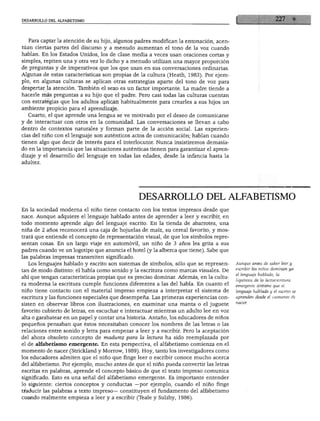 DESARROLLO DEL ALFABETISMO
Para captar la atención de su hijo, algunos padres modifican la entonación, acen
túan ciertas partes del discurso y a menudo aumentan el tono de la voz cuando
hablan. En los Estados Unidos, los de clase media a veces usan oraciones cortas y
simples, repiten una y otra vez lo dicho y a menudo utilizan una mayor proporción
de preguntas y de imperativos que los que usan en sus conversaciones ordinarias.
Algunas de estas características son propias de la cultura (Heath, 1983). Por ejem
plo, en algunas culturas se aplican otras estrategias aparte del tono de voz para
despertar la atención. También el sexo es un factor importante. La madre tiende a
hacerle más preguntas a su hijo que el padre. Pero casi todas las culturas cuentan
con estrategias que los adultos aplican habitualmente para crearles a sus hijos un
ambiente propicio para el aprendizaje.
Cuarto, el que aprende una lengua se ve motivado por el deseo de comunicarse
y de interactuar con otros en la comunidad. Las conversaciones se llevan a cabo
dentro de contextos naturales y forman parte de la acción social. Las experien
cias del niño con el lenguaje son auténticos actos de comunicación; hablan cuando
tienen algo que decir de interés para el interlocutor. Nunca insistiremos demasia
do en la importancia que las situaciones auténticas tienen para garantizar el apren
dizaje y el desarrollo del lenguaje en todas las edades, desde la infancia hasta la
adultez.
DESARROLLO DEL ALFABETISMO
En la sociedad moderna el niño tiene contacto con los textos impresos desde que
nace. Aunque adquiere el lenguaje hablado antes de aprender a leer y escribir, en
todo momento aprende algo del lenguaje escrito. En la tienda de abarrotes, una
niña de 2 años reconocerá una caja de hojuelas de maíz, su cereal favorito, y mos
trará que entiende el concepto de representación visual, de que los símbolos repre
sentan cosas. En un largo viaje en automóvil, un niño de 3 años les grita a sus
padres cuando ve un logotipo que anuncia el hotel (y la alberca que tiene). Sabe que
las palabras impresas transmiten significado.
Los lenguajes hablado y escrito son sistemas de símbolos, sólo que se represen
tan de modo distinto: el habla como sonido y la escritura como marcas visuales. De
ahí que tengan características propias que es preciso dominar. Además, en la cultu
ra moderna la escritura cumple funciones diferentes a las del habla. En cuanto el
niño tiene contacto con el material impreso empieza a interpretar el sistema de
escritura y las funciones especiales que desempeña. Las primeras experiencias con
sisten en observar libros con ilustraciones, en examinar una manta o el juguete
favorito cubierto de letras, en escuchar e interactuar mientras un adulto lee en voz
alta o garabatear en un papel y contar una historia. Antaño, los educadores de niños
pequeños pensaban que éstos necesitaban conocer los nombres de las letras o las
relaciones entre sonido y letra para empezar a leer y a escribir. Pero la aceptación
del ahora obsoleto concepto de madurez para la lectura ha sido reemplazada por
el de alfabetismo emergente. En esta perspectiva, el alfabetismo comienza en el
momento de nacer (Strickland y Morrow, 1989). Hoy, tanto los investigadores como
los educadores admiten que el niño que finge leer o escribir conoce mucho acerca
del alfabetismo. Por ejemplo, mucho antes de que el niño pueda convertir las letras
escritas en palabras, aprende el concepto básico de que el texto impreso comunica
significado. Esto es una señal del alfabetismo emergente. Es importante entender
lo siguiente: ciertos conceptos y conductas —por ejemplo, cuando el niño finge
traducir las palabras a texto impreso— constituyen el fundamento del alfabetismo
cuando realmente empieza a leer y a escribir (Teale y Sulzby, 1986).
Aunque antes de saber leer y
escribir los niños dominan ya
el lenguaje hablado, la
hipótesis de la lectoescritura
emergente sostiene que el
lenguaje hablado y el escrito se
aprenden desde el momento de
 