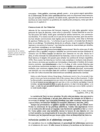 DESARROLLO DEL LENGUAJE Y ALFABETISMO
conceptos —letra, palabra, oraciones, párrafo, punto—, si se quiere seguir aprendien
do el alfabetismo. El niño debe aprender además cómo se relacionan estas estructu
ras; por ejemplo, letras y palabras. En cierto modo, aprender las convenciones de la
escritura es como resolver un problema de clasificación jerárquica, tema que abor
damos en el capítulo 2.
El niño aprende las
convenciones de un sistema
lingüístico gracias al contacto
con los libros que le leen los
adultos.
Convenciones de las historias
Además de las convenciones del formato impreso, el niño debe aprender varios
patrones de tipos de discurso, entre ellos la narración. Contar historias es una for
ma frecuente del habla; existe gran variedad de estilos narrativos, con convencio
nes flexibles. Y lo mismo sucede en el caso de las historias escritas; pero los escrito
res han ideado convenciones más rígidas para la narración, entre ellas la fórmula
de apertura "Había una vez..." o la forma en que la acción o el sonido han de descri
birse en un diálogo: "Ocultándose detrás de un arbusto, Jorge le susurró a Margarita
'Apúrate y encuentra la linterna'". Las historias escritas se caracterizan por detalles,
por oraciones completas y un tono formal.
¿Cómo aprenden los preescolares estas convenciones? Mucho antes que el niño
aprenda a leer y escribir, empieza a asimilar las convenciones escritas mediante el
contacto con los libros cuando los adultos leen historias en voz alta. Hacia los 3
años, el niño entiende los indicadores de las historias, como el uso de un inicio y un
final típicos y el empleo del pasado para señalar los cambios de tiempo (Applebee,
1978). Poco a poco las historias se vuelven más complejas e incluyen más situacio
nes, temas y acciones que pueden ser inventadas o trascender el ámbito de la expe
riencia concreta. Aproximadamente a los 5 o 6 años, el niño cuenta historias que
son auténticas narraciones en torno a un tema complejo con personajes bien desa
rrollados, que contienen alguna clase de acción o de suceso principal, terminando
casi siempre con una solución clara del conflicto. La siguiente historia relatada por
un niño de 6 años muestra las características narrativas con mucha claridad.
Había un niño llamado Johnny Hong Kong y finalmente creció y fue a la escuela y des
pués lo único que hacía era sentarse todo el día y pensar. Rara vez iba al sanitario. Y todos
los días pensaba y sus pensamientos que tenía en la cabeza se hacían más y más grandes.
Un día se hicieron tan grandes que tuvo que irse a vivir a un desván con baúles y ropa de
invierno. Así que su madre le llevó un poco de salmón y lo dejó vivir en su cabeza —y lo
tragó— y cada vez que pensaba el salmón lo devoraba hasta que nunca volvió a pensar y
se sintió mucho mejor.
»—Tracy H., 5 años, 8 meses)
(Applebee, 1978, p. 66)
La narrativa de Tracy es muy compleja. No sólo crea una trama, sino que emplea
conectares como finalmente y así que para relacionar los sucesos en la historia y
secuenciar el tiempo. Los conectares muestran que sabe coordinar varios factores
cognoscitivos y sociales que definen la narración (Peterson y McCabe, 1991).
Aunque los preescolares no pueden escribir sus historias, las que dictan mani
fiestan su conciencia de las prácticas alfabéticas. Cuanta más experiencia tienen
con la traducción del sonido al impreso, más fácilmente aprenden a leer y a escri
bir. Como saben crear una narración, inician la lectura de una historia con una
actitud narrativa. La comprensión de la escucha y de la lectura mejoran considera
blemente por las expectativas que tienen sobre cómo se desarrollan las historias.
Influencias sociales en el alfabetismo emergente
En una cultura rica en medios impresos, el aprendizaje del alfabetismo comienza
en el momento de nacer. El niño conoce la lectura y la escritura en las interaccio-
 