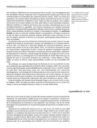DESARROLLO DEL ALFABETISMO
nes sociales y lingüísticas con otras personas de su mundo. Los investigadores que
han estudiado a los que empiezan a leer tempranamente señalan que el factor más
correlacionado es la naturaleza del ambiente familiar (Teale, 1978). Los niños que
aprenden a leer pronto tienen abundantes y fáciles materiales de lectura en casa y
visitan frecuentemente la biblioteca local. Todos los días sus padres o sus cuidado
res les leen en voz alta y hablan con ellos sobre libros y otros materiales impresos.
Además modelan la conducta de lectura ante sus hijos, demostrando que es una
actividad propositiva y agradable. Los lectores tempranos son también escritores
tempranos. Los preescolares garabatean, dibujan, hacen letras y también formas de
letras, copian palabras, escriben su nombre y otras palabras simples. Un ambiente
letrado, ya sea un centro de cuidado infantil, una guardería o el hogar, es aquel en
el que los niños encuentran material impreso destinado a usos concretos y en el
que los adultos aprecian la lectura y la escritura, participando personalmente en
estas actividades.
La relación entre conciencia fonémica (relaciones entre sonido y letra) y la capa
cidad lectora fortalece mutuamente, aunque una habilidad no es condición absolu
ta de la otra. Los niños de 3 años dan señales de conciencia fonémica, pero es
mucho más común en los de 6 años (Read, 1975). La conciencia fonémica se logra
en varias formas: exponiendo al niño a series de palabras modeladas regulares,
leyendo varias veces libros conocidos con patrones sonoros predecibles, impartien
do directamente la fonética, usando juegos de palabras con juegos de rimas y ensa
yando la escritura. La investigación no ha demostrado de modo fehaciente que un
método de crear la conciencia fonémica sea suficiente o eficaz (Masón y Alien,
1986). Lo mejor es ofrecer varias oportunidades acordes con las necesidades del
niño.
Sin embargo, ser capaz de discriminar los fonemas no es una condición necesa
ria ni suficiente para aprender a leer (Perfetti, Beck y Hughes, 1985). Por otra parte,
conocer algo del lenguaje ayuda indudablemente a aprender a leer y escribir. Cuando
un niño dice "Pero pez suena como vez", está manifestando una conciencia
metalingüística. La investigación ha demostrado que este conocimiento mejora sim
plemente mediante más experiencias interactivas con el texto impreso, lo cual es
una buena noticia para los padres y los educadores. No depende de alcanzar deter
minado punto en el desarrollo cognoscitivo del niño (Ttempleton y Spivey, 1980).
En gran medida, del contexto social depende llegar a ser un buen lector y escri
tor (Bissex, 1980). En todos los niños, se facilita la lectoescritura con el acceso fre
cuente a varias actividades relativas a ellas y si se sabe disfrutarlas.
Un ambiente letrado es aquel
en él cual él niño encuentra
palabras impresas con fines
auténticos y en el que los
adultos aprecian la lectura y
la escritura y participan en
ellas.
Aprendiendo a leer
Entre los 5 y los 6 años de edad, los niños del mundo moderno inician un periodo de
transición. Un trascendente cambio social es su ingreso a la primaria. Aunque mu
chos asisten a centros de atención infantil y a programas preescolares, la enseñanza
de la lectoescritura es informal en esos planteles. Sin embargo, una de las metas
principales de los profesores en los primeros grados de primaria es enseñar a leer y
a escribir.
Además de los cambios de estructura en su vida social, los niños en esta edad
aprenden nuevas formas de concebir el mundo. Piaget observa que tienden más a
clasificar o a considerar las relaciones inversas entre los 5 y 7 años. Les es más fácil
inventar estrategias de aprendizaje, quizá como señala Vygotsky porque empieza a
aparecer el habla interna. Mane Clay (1991) comprobó la existencia de cuatro im
portantes diferencias entre los niños más pequeños y los mayores: a) los mayores
planean más; b) su aprendizaje está mediado más frecuentemente por palabras;
 