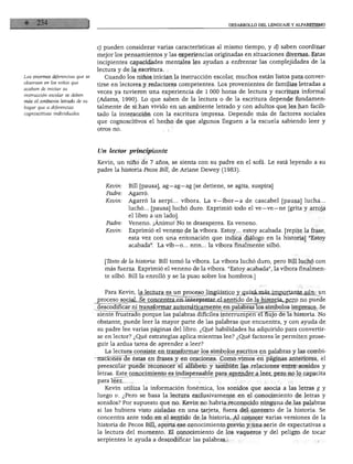 DESARROLLO DEL LENGUAJE Y ALFABETISMO
Las enormes diferencias que se
observan en Jos niños que
acaban de iniciar su
instrucción escolar se deben
más al ambiente letrado de su
hogar que a diferencias
cognoscitivas individuales.
c) pueden considerar varias características al mismo tiempo, y d) saben coordinar
mejor los pensamientos y las experiencias originadas en situaciones diversas. Estas
incipientes capacidades mentales les ayudan a enfrentar las complejidades de la
lectura y de la escritura.
Cuando los niños inician la instrucción escolar, muchos están listos para conver
tirse en lectores y redactores competentes. Los provenientes de familias letradas a
veces ya tuvieron una experiencia de 1 000 horas de lectura y escritura informal
(Adams, 1990). Lo que saben de la lectura o de la escritura depende fundamen
talmente de si han vivido en un ambiente letrado y con adultos que les han facili
tado la interacción con la escritura impresa. Depende más de factores sociales
que cognoscitivos el hecho de que algunos lleguen a la escuela sabiendo leer y
otros no.
Un lector principiante
Kevin, un niño de 7 años, se sienta con su padre en el sofá. Le está leyendo a su
padre la historia Pecos Bill, de Ariane Dewey (1983).
Kevin: Bill [pausa], ag—ag—ag [se detiene, se agita, suspira]
Padre: Agarró.
Kevin: Agarró la serpi... víbora. La v—íbor—a de cascabel [pausa] lucha...
luchó... [pausa] luchó duro. Exprimió todo el ve—ve—ne [grita y arroja
el libro a un lado].
Padre: Veneno. ¡Ánimo! No te desesperes. Es veneno.
Kevin: Exprimió el veneno de la víbora. Estoy... estoy acabada, [repite la frase,
esta vez con una entonación que indica diálogo en la historia] "Estoy
acabada". La vib—o... nnn... la víbora finalmente silbó.
[Texto de la historia: Bill tomó la víbora. La víbora luchó duro, pero Bill luchó con
más fuerza. Exprimió el veneno de la víbora. "Estoy acabada", la víbora finalmen
te silbó. Bill la enrolló y se la puso sobre los hombros.]
Para Kevin, la lectura es un proceso lingüístico y quizá más importante aún: un
proceso social. Se concentra en interpretar el sentido de la historia, pero no puede
descodificar ni transformar automáticamente en palabras los símbolos impresos. Se
siente frustrado porque las palabras difíciles interrumpen el flujo de la historia. No
obstante, puede leer la mayor parte de las palabras que encuentra, y con ayuda de
su padre lee varias páginas del libro. ¿Qué habilidades ha adquirido para convertir
se en lector? ¿Qué estrategias aplica mientras lee? ¿Qué factores le permiten prose
guir la ardua tarea de aprender a leer?
La lectura consiste en transformar los símbolos escritos en palabras y las combi-
Tiaciones de éstas en frases y en oraciones. Como vimos en páginas anteriores, el
preescolar puede reconocer el alfabeto y también las relaciones entre sonidos y
letras. Este conocimiento es indispensable para aprender a leer, pero no lo capacita
para leer.
Kevin utiliza la información fonémica, los sonidos que asocia a las letras g y
luego v. ¿Pero se basa la lectura exclusivamente en el conocimiento de letras y
sonidos? Por supuesto que no. Kevin no habría reconocido ninguna de las palabras
si las hubiera visto aisladas en una tarjeta, fuera del contexto de la historia. Se
concentra ante todo en el sentido de la historia. Al conocer varias versiones de la
historia de Pecos Bill, aporta ese conocimiento previo y una serie de expectativas a
la lectura del momento. El conocimiento de los vaqueros y del peligro de tocar
serpientes le ayuda a descodificar las palabras.
 