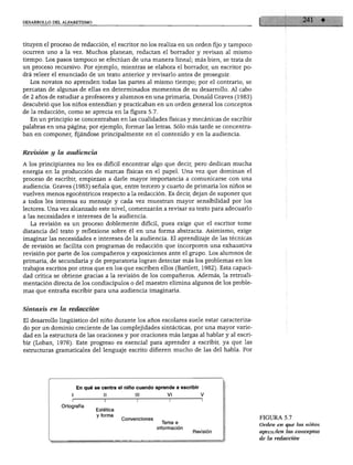 DESARROLLO DEL ALFABETISMO
tituyen el proceso de redacción, el escritor no los realiza en un orden fijo y tampoco
ocurren uno a la vez. Muchos planean, redactan el borrador y revisan al mismo
tiempo. Los pasos tampoco se efectúan de una manera lineal; más bien, se trata de
un proceso recursivo. Por ejemplo, mientras se elabora el borrador, un escritor po
drá releer el enunciado de un texto anterior y revisarlo antes de proseguir.
Los novatos no aprenden todas las partes al mismo tiempo; por el contrario, se
percatan de algunas de ellas en determinados momentos de su desarrollo. Al cabo
de 2 años de estudiar a profesores y alumnos en una primaria, Donald Graves (1983)
descubrió que los niños entendían y practicaban en un orden general los conceptos
de la redacción, como se aprecia en la figura 5.7.
En un principio se concentraban en las cualidades físicas y mecánicas de escribir
palabras en una página; por ejemplo, formar las letras. Sólo más tarde se concentra
ban en componer, fijándose principalmente en el contenido y en la audiencia.
Revisión y la audiencia
A los principiantes no les es difícil encontrar algo que decir, pero dedican mucha
energía en la producción de marcas físicas en el papel. Una vez que dominan el
proceso de escribir, empiezan a darle mayor importancia a comunicarse con una
audiencia. Graves (1983) señala que, entre tercero y cuarto de primaria los niños se
vuelven menos egocéntricos respecto a la redacción. Es decir, dejan de suponer que
a todos les interesa su mensaje y cada vez muestran mayor sensibilidad por los
lectores. Una vez alcanzado este nivel, comenzarán a revisar su texto para adecuarlo
a las necesidades e intereses de la audiencia.
La revisión es un proceso doblemente difícil, pues exige que el escritor tome
distancia del texto y reflexione sobre él en una forma abstracta. Asimismo, exige
imaginar las necesidades e intereses de la audiencia. El aprendizaje de las técnicas
de revisión se facilita con programas de redacción que incorporen una exhaustiva
revisión por parte de los compañeros y exposiciones ante el grupo. Los alumnos de
primaria, de secundaria y de preparatoria logran detectar más los problemas en los
trabajos escritos por otros que en los que escriben ellos (Bartlett, 1982). Esta capaci
dad crítica se obtiene gracias a la revisión de los compañeros. Además, la retroali-
mentación directa de los condiscípulos o del maestro elimina algunos de los proble
mas que entraña escribir para una audiencia imaginaria.
Sintaxis en la redacción
El desarrollo lingüístico del niño durante los años escolares suele estar caracteriza
do por un dominio creciente de las complejidades sintácticas, por una mayor varie
dad en la estructura de las oraciones y por oraciones más largas al hablar y al escri
bir (Loban, 1976). Este progreso es esencial para aprender a escribir, ya que las
estructuras gramaticales del lenguaje escrito difieren mucho de las del habla. Por
En qué se centra el niño cuando aprende a escribir
Ortografía
Estética
y forma
Convenciones
Tema e
información
Revisión
FIGURA 5.7
Orden en que los niños
aprenden los conceptos
de la redacción
 
