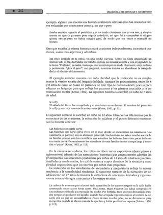 DESARROLLO DEL LENGUAJE Y ALFABETISMO
ejemplo, alguien que cuenta una historia oralmente utilizará muchas oraciones bre
ves enlazadas por conectares como y, así que o pero.
Estaba sentado leyendo el periódico y oí un ruido chirriante una y otra vez, y simple
mente no quería pararme pero seguía oyéndolo; así que fui a comprobar si el gato
quería entrar pero no había ningún gato, de modo que me senté y reanudé mi
lectura.
Otro que escriba la misma historia creará oraciones independientes, incrustará ora
ciones, usará más adjetivos y adverbios.
Era poco después de la cinco, en una noche lluviosa. Como no había descansado un
minuto todo el día, disfrutaba los blandos cojines en mi silla favorita y leía el periódico de
la tarea. "Perfecto", pensaba, hasta que me interrumpió un ruido chirriante, muy molesto
y persistente. "¿Era el gato?", me pregunté, mientras dudaba en abandonar la tranquili
dad y el silencio del momento.
El ejemplo anterior muestra con toda claridad que la redacción no es simple
mente la versión escrita del lenguaje hablado. Aunque los principiantes, entre los 6
y 8 años de edad, se basan en patrones de este tipo de comunicación, poco a poco
adaptan su lenguaje para que refleje los patrones y los géneros asociados a la co
municación escrita (Rress, 1982). La siguiente historia la escribió un niño de 7 años
de edad.
Scruffy
El sábado Mi Perro fue atropellado y el conductor no se detuvo. El nombre del perro era
Scruffy y murió y nosotros lo enterramos (Kress, 1982, p. 55).
El siguiente extracto lo escribió un niño de 12 años. Observe las diferencias que la
estructura de las oraciones, la selección de palabras y el género literario muestran
con la historia anterior.
Las ballenas con nariz corva
Las ballenas con nariz corva viven en el mar, donde se encuentran los calamares. Los
calamares, al parecer, son su alimento principal. Los hombres no saben mucho acerca de
su familia, porque aun los científicos que estudian las ballenas han visto pocas ballenas
con nariz corva. Generalmente los miembros de esta familia tienen trompa larga y estre
cha o "picos" (Kress, 1982, p. 113).
En la escuela secundaria, los niños escriben textos expositivos (descriptivos e
informativos) además de las narraciones (historias) que generalmente adoptan los
principiantes. Las oraciones producidas por niños de 12 años de edad son precisas,
detalladas y condensadas, lo cual demuestra mayor dominio de la sintaxis y com
plejidad cognoscitiva que los escritos por niños más pequeños.
La redacción de los estudiantes de secundaria y preparatoria refleja la misma
tendencia a la complejidad sintáctica. El siguiente extracto de la narración de un
adolescente de 17 años demuestra la estructura de oraciones formales y rigurosa
mente construidas que caracteriza a los textos escritos.
La cadena de eventos que culminó en la aparición de los zapatos negros en la calle había
comenzado unas cuatro horas antes. Una joven, Mary Vincent, los había comprado en
una subasta celebrada ya avanzada esa noche. Por fortuna, eran un poco demasiado gran
des porque se quedaron en la calle, cuando fue arrojada repentinamente al interior de un
carro por un par de secuestradores. Como tenían mucha prisa, no se detuvieron para
recogerlos cuando se dieron cuenta de que Mary había perdido los zapatos (Loban, 1976,
p. 115).
 