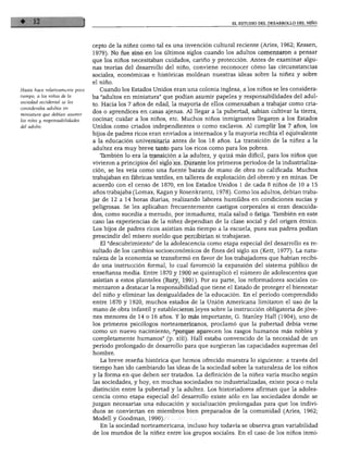 EL ESTUDIO DEL DESARROLLO DEL NIÑO
Hasta hace relativamente poco
tiempo, a los niños de la
ociedad occidental se les
insideraba adultos en
iniatura que debían asumir
s roles y responsabilidades
•I adulto.
cepto de la niñez como tal es una invención cultural reciente (Aries, 1962; Kessen,
1979). No fue sino en los últimos siglos cuando los adultos comenzaron a pensar
que los niños necesitaban cuidados, cariño y protección. Antes de examinar algu
nas teorías del desarrollo del niño, conviene reconocer cómo las circunstancias
sociales, económicas e históricas moldean nuestras ideas sobre la niñez y sobre
el niño.
Cuando los Estados Unidos eran una colonia inglesa, a los niños se les considera
ba "adultos en miniatura" que podían asumir papeles y responsabilidades del adul
to. Hacia los 7 años de edad, la mayoría de ellos comenzaban a trabajar como cria
dos o aprendices en casas ajenas. Al llegar a la pubertad, sabían cultivar la tierra,
cocinar, cuidar a los niños, etc. Muchos niños inmigrantes llegaron a los Estados
Unidos como criados independientes o como esclavos. Al cumplir los 7 años, los
hijos de padres ricos eran enviados a internados y la mayoría recibía el equivalente
a la educación universitaria antes de los 18 años. La transición de la niñez a la
adultez era muy breve tanto para los ricos como para los pobres.
También lo era la transición a la adultez, y quizá más difícil, para los niños que
vivieron a principios del siglo xix. Durante los primeros periodos de la industrializa
ción, se les veía como una fuente barata de mano de obra no calificada. Muchos
trabajaban en fábricas textiles, en talleres de explotación del obrero y en minas. De
acuerdo con el censo de 1870, en los Estados Unidos 1 de cada 8 niños de 10 a 15
años trabajaba (Lomax, Kagan y Rosenkrantz, 1978). Como los adultos, debían traba
jar de 12 a 14 horas diarias, realizando labores humildes en condiciones sucias y
peligrosas. Se les aplicaban frecuentemente castigos corporales si eran descuida
dos, como sucedía a menudo, por inmadurez, mala salud o fatiga. También en este
caso las experiencias de la niñez dependían de la clase social y del origen étnico.
Los hijos de padres ricos asistían más tiempo a la escuela, pues sus padres podían
prescindir del mísero sueldo que percibirían si trabajaran.
El "descubrimiento" de la adolescencia como etapa especial del desarrollo es re
sultado de los cambios socioeconómicos de fines del siglo xix (Kett, 1977). La natu
raleza de la economía se transformó en favor de los trabajadores que habían recibi
do una instrucción formal, lo cual favoreció la expansión del sistema público de
enseñanza media. Entre 1870 y 1900 se quintuplicó el número de adolescentes que
asistían a estos planteles (Rury, 1991). Por su parte, los reformadores sociales co
menzaron a destacar la responsabilidad que tiene el Estado de proteger el bienestar
del niño y eliminar las desigualdades de la educación. En el periodo comprendido
entre 1870 y 1920, muchos estados de la Unión Americana limitaron el uso de la
mano de obra infantil y establecieron leyes sobre la instrucción obligatoria de jóve
nes menores de 14 o 16 años. Y lo más importante, G. Stanley Hall (1904), uno de
los primeros psicólogos norteamericanos, proclamó que la pubertad debía verse
como un nuevo nacimiento, "porque aparecen los rasgos humanos más nobles y
completamente humanos" (p. xiii). Hall estaba convencido de la necesidad de un
periodo prolongado de desarrollo para que surgieran las capacidades supremas del
hombre.
La breve reseña histórica que hemos ofrecido muestra lo siguiente: a través del
tiempo han ido cambiando las ideas de la sociedad sobre la naturaleza de los niños
y la forma en que deben ser tratados. La definición de la niñez varía mucho según
las sociedades, y hoy, en muchas sociedades no industrializadas, existe poca o nula
distinción entre la pubertad y la adultez. Los historiadores afirman que la adoles
cencia como etapa especial del desarrollo existe sólo en las sociedades donde se
juzgan necesarias una educación y socialización prolongadas para que los indivi
duos se conviertan en miembros bien preparados de la comunidad (Aries, 1962;
Modell y Goodman, 1990).
En la sociedad norteamericana, incluso hoy todavía se observa gran variabilidad
de los mundos de la niñez entre los grupos sociales. En el caso de los niños inmi-
 